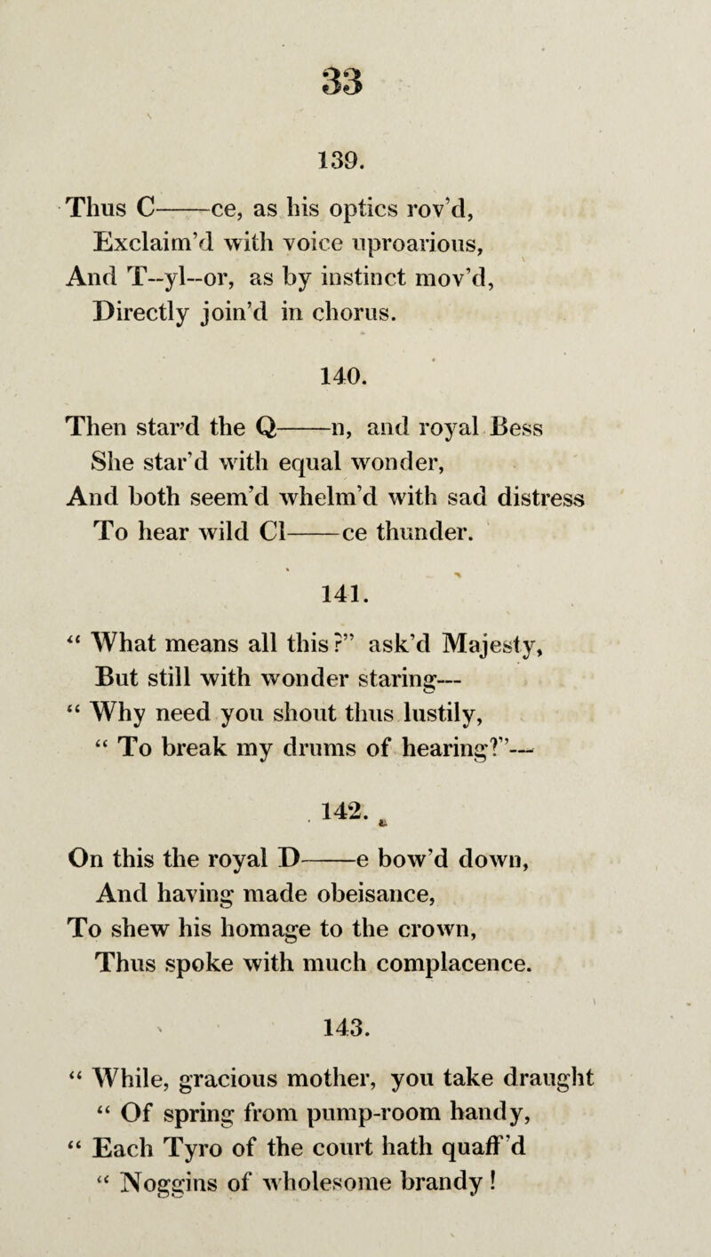 139. Thus C-ce, as his optics rov’d, Exclaim’d with voice uproarious, And T—yl—or, as by instinct mov’d, Directly join’d in chorus. 140. Then stard the Q-n, and royal Bess She star’d with equal wonder, And both seem’d whelm’d with sad distress To hear wild Cl-ce thunder. 141. 44 What means all this?” ask’d Majesty, But still with wonder staring— 44 Why need you shout thus lustily, 44 To break my drums of hearing?”— . 142. , On this the royal D-e bow’d down, And having made obeisance, To shew his homage to the crown, Thus spoke with much complacence. \ 143. “ While, gracious mother, you take draught 44 Of spring from pump-room handy, 44 Each Tyro of the court hath quaff 'd 44 Noggins of wholesome brandy !