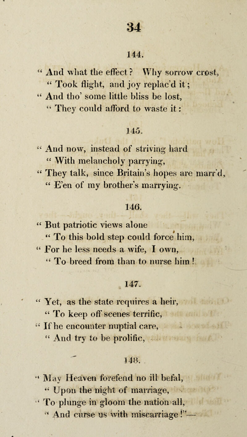 l 144. And what the effect ? Why sorrow crost, 44 Took flight, and joy replac’d it; And tho’ some little bliss be lost, 44 They could afford to waste it: 145. x4nd now, instead of striving hard 44 With melancholy parrying. They talk, since Britain’s hopes are marr'd 44 E’en of my brother’s marrying. 146. But patriotic views alone 44 To this bold step could force him, For he less needs a wife, I own, 44 To breed from than to nurse him l 147. Yet, as the state requires a heir, 44 To keep off scenes terrific, If he encounter nuptial care, 44 And try to be prolific, 148. M av Heaven forefend no ill befal, 44 Upon the night of marriage, To plunge in gloom the nation all, 44 And curse us with miscarriage!”—