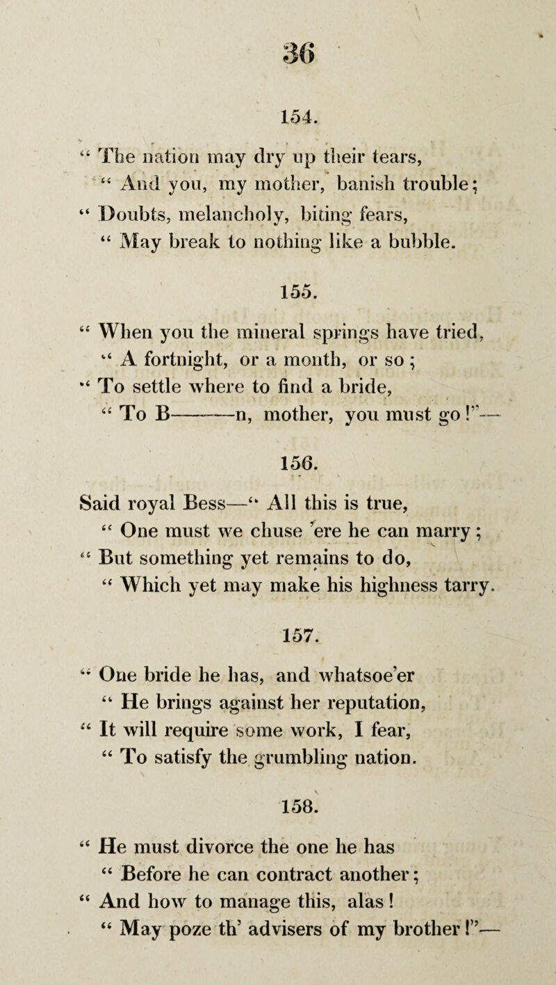 154. 44 The nation may dry up their tears, • w And you, my mother, banish trouble; “ Doubts, melancholy, biting* fears, 44 May break to nothing like a bubble. 155. 64 When you the mineral springs have tried, v‘ A fortnight, or a month, or so ; “To settle where to find a bride, 44 To B— -n, mother, you must go !”— 150. Said royal Bess—44 All this is true, 44 One must we chuse ’ere he can marry; 44 But something yet remains to do, 44 Which yet may make his highness tarry. 157. 44 One bride he has, and whatsoe’er 44 He brings against her reputation, 44 It will require some work, I fear, 44 To satisfy the grumbling nation. 158. 44 He must divorce the one he has 44 Before he can contract another; 44 And how to manage this, alas! 44 May poze th’ advisers of my brother !”•—