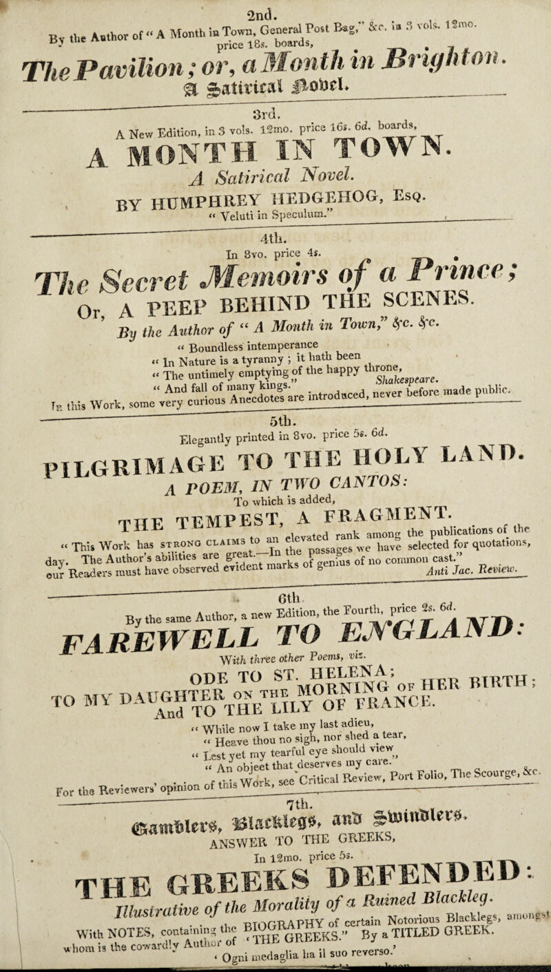 2nd. *znu. By the Author of- A Month^ ’ m°' The Pavilion; or, a Month in Brighton. Satirical &obth _ 3rd. A New Edition, in 3 vols. l*mo. price A MONTH IN TOWN. A Satirical Novel. BY HUMPHREY HEDGEHOG, Esq. « Velut! in Speculum.”_, 4tll. In 8vo. price 4s. . The Secret Memoirs of a Prince; Or A PEEP BEHIND THE SCENES. ’ By the Author of “ A Month in Town,” tfc. Sfc. “ Boundless intemperance , tW5 5 t,b. Elegantly printed in 8vo. price 5s. 6d. PILGRIMAGE to the holy land. a POEM, IN TWO CANTOS: To which is added, titf TEMPEST, A FRAGMENT. THE l bivirnoi , ^ the blications of the “This Work has strong claims to an e eva have selected for quotations, day. The Author’s abilities are of no comnion cast/* . our Readers must have observed evident marks o b ^nti Jac. Review. 6th >♦ Otil j By the same Author, a new Edition^ the Fourth, price te «■ FAREWELL to ENGLAND: With three other Poems, viz. tin d UIGHTER oTn°theTMORNING'of HER BIRTH; TO MV DAUflmE^rLiLY OF FRANCE. “ While now I take my last adieu, “ Heave thou no sigh, nor shed a tear, “ Lest yet my tearful eye should view^ « An ohieet that deserves my caie. . . . fthbW'^u «pa*Critical Review, Port Folio, The Scourge, jc. For the Reviewers’opinion of trn* Wo. , ______ - 7th. . _ ^ zrto SUwflrtettt* t GREEKS. ANSWER TO THE GREEKS, In l2mo. price 5s. THE GREEKS DEFENDED: 1 Illustrative of the Morality of a Ruined Blackleg. nrn a puv nf r.prtain Notorious Blackleg Illustrative of the Morality uj ^BlacU; amonpt With NOTES, containini' the BIOGRA Ks/^By a TITLED GREEK. wh„m i, the cowardly Author of 5u0