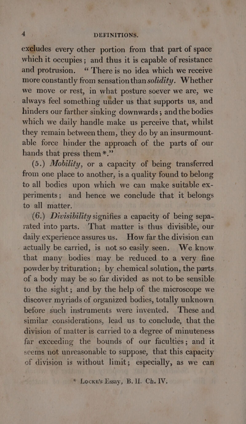 excludes every other portion from that part of space which it occupies; and thus it is capable of resistance and protrusion. “ There is no idea which we receive more constantly from sensation than solidity. Whether we move or rest, in what posture soever we are, we always feel something under us that supports us, and hinders our farther sinking downwards; and the bodies which we daily handle make us perceive that, whilst they remain between them, they do by an insurmount- able force hinder the approach of the parts of our hands that press them *.” (5.) Mobility, or a capacity of being transferred from one place to another, is a quality found to belong to all bodies upon which we can make suitable ex- periments; and hence we conclude that it belongs to all matter. : (6.) Divisibility signifies a capacity of being sepa- rated into parts. ‘That matter is thus divisible, our daily experience assures us. How far the division can - actually be carried, is not so easily seen. We know that many bodies may be reduced to a very fine powder by trituration; by chemical solution, the parts of a body may be so far divided as not to be sensible to the sight; and by the help of the microscope we discover myriads of organized bodies, totally unknown before such instruments were invented. ‘These and similar considerations, lead us to conclude, that the division of matter is carried to a degree of minuteness far exceeding the bounds of our faculties; and it seems not unreasonable to suppose, that this capacity of division is without limit; especially, as we can * Lockn’s Essay, B. I. Ch. IV.