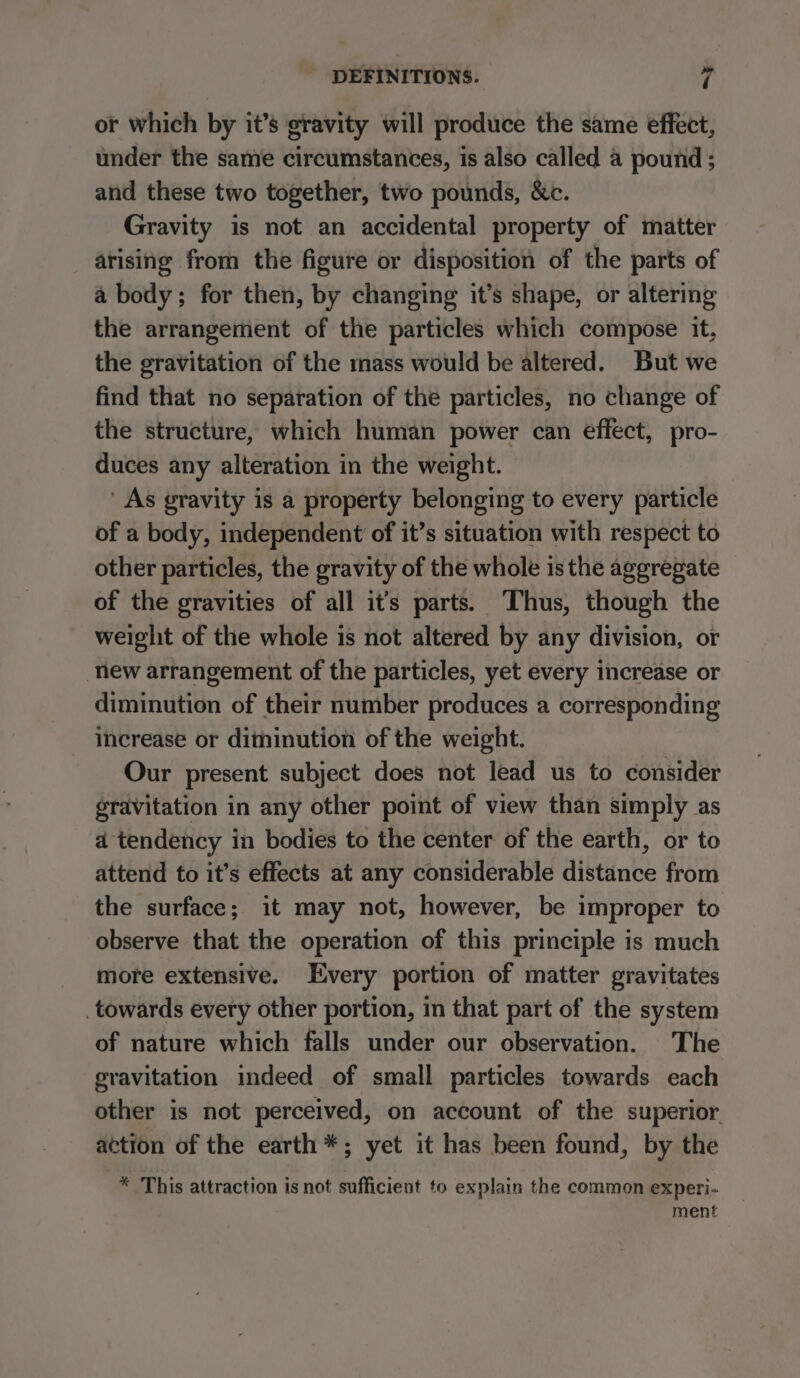 or which by it’s gravity will produce the same effect, under the same circumstances, is also called a pound; and these two together, two pounds, &amp;c. Gravity is not an accidental property of matter arising from the figure or disposition of the parts of a body; for then, by changing it’s shape, or altering the arrangement of the particles which compose it, the gravitation of the mass would be altered. But we find that no separation of the particles, no change of the structure, which human power can effect, pro- duces any alteration in the weight. ' As gravity is a property belonging to every particle of a body, independent of it’s situation with respect to other particles, the gravity of the whole is the aggregate of the gravities of all it’s parts. Thus, though the weight of the whole is not altered by any division, or new arrangement of the particles, yet every increase or diminution of their number produces a corresponding increase or diminution of the weight. Our present subject does not lead us to consider gravitation in any other point of view than simply as a tendency in bodies to the center of the earth, or to attend to it’s effects at any considerable distance from the surface; it may not, however, be improper to observe that the operation of this principle is much more extensive. Every portion of matter gravitates _towards every other portion, in that part of the system of nature which falls under our observation. The gravitation indeed of small particles towards each other is not perceived, on account of the superior. action of the earth *; yet it has been found, by the * This attraction is not sufficient to explain the common experi- ment