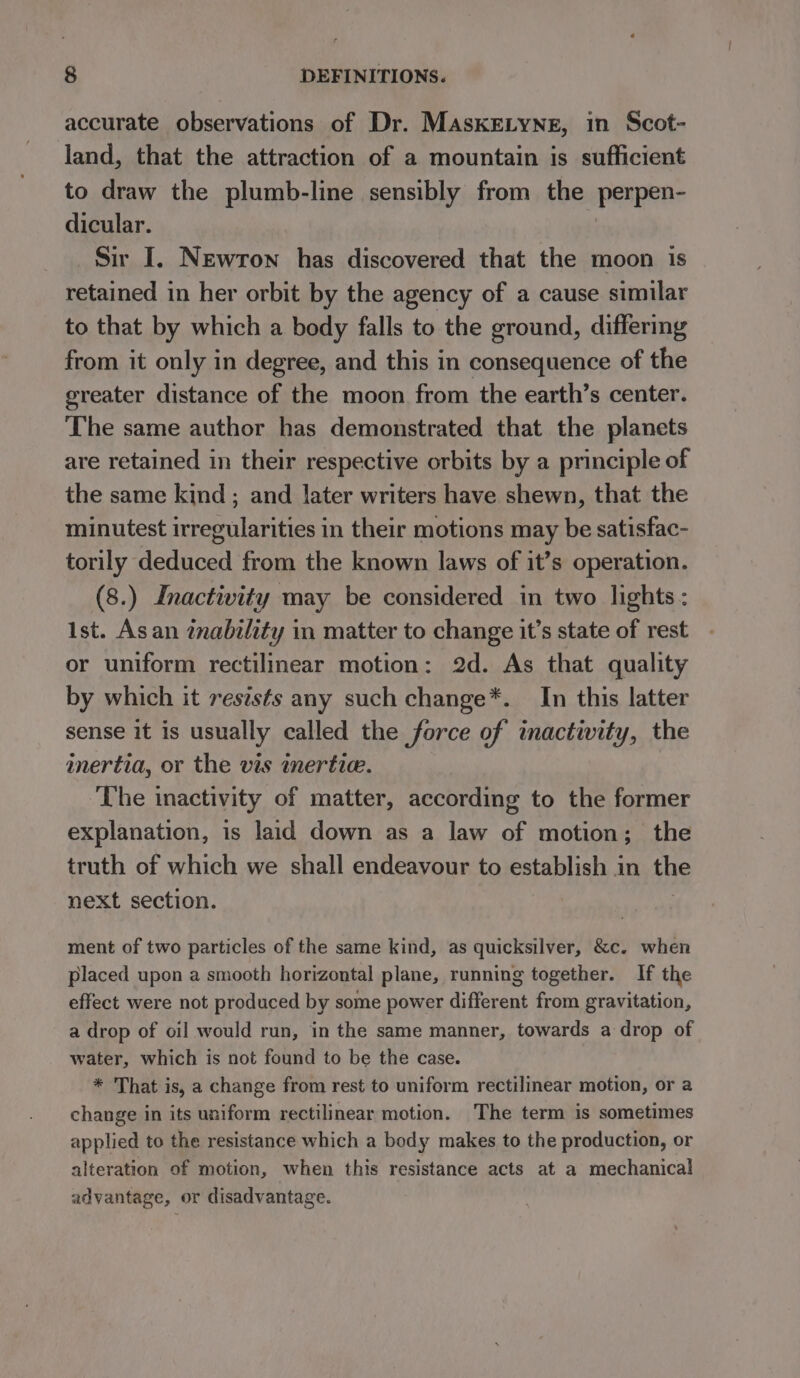 accurate observations of Dr. MaskELyneg, in Scot- land, that the attraction of a mountain is sufficient to draw the plumb-line sensibly from the perpen- dicular. Sir I. Newron has discovered that the moon is retained in her orbit by the agency of a cause similar to that by which a body falls to the ground, differing from it only in degree, and this in consequence of the greater distance of the moon from the earth’s center. The same author has demonstrated that the planets are retained in their respective orbits by a principle of the same kind ; and later writers have shewn, that the minutest irregularities in their motions may be satisfac- torily deduced from the known laws of it’s operation. (8.) Inactivity may be considered in two lights : ist. Asan tnability in matter to change it’s state of rest or uniform rectilinear motion: 2d. As that quality by which it reststs any such change*. In this latter sense it is usually called the force of inactivity, the inertia, or the vis inertie. The inactivity of matter, according to the former explanation, is laid down as a law of motion; the truth of which we shall endeavour to establish in the next section. ment of two particles of the same kind, as quicksilver, &amp;c. when placed upon a smooth horizontal plane, running together. If the effect were not produced by some power different from gravitation, a drop of oil would run, in the same manner, towards a drop of water, which is not found to be the case. * That is, a change from rest to uniform rectilinear motion, or a change in its uniform rectilinear motion. The term is sometimes applied to the resistance which a body makes to the production, or alteration of motion, when this resistance acts at a mechanical advantage, or disadvantage.