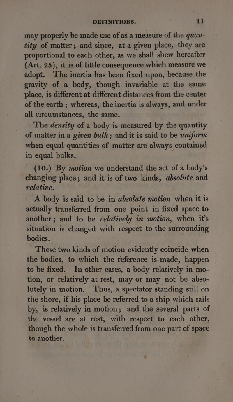 may properly be made use of as a measure of the quan- tity of matter; and since, at a given place, they are proportional to each other, as we shall shew hereafter (Art. 25), it is of little consequence which measure we adopt. The inertia has been fixed upon, because the gravity of a body, though invariable at the same place, is different at different distances from the center of the earth ; whereas, the inertia is always, and under all circumstances, the same. The density of a body is measured by the quantity of matter in a given bulk ; and it is said to be wniform when equal quantities of matter are always contained in equal bulks. (10.) By motion we understand the act of a body’s changing place; and it is of two kinds, absolute and relative. A body is said to be in absolute motion when it is actually transferred from one point in fixed space to another; and to be relatively in motion, when it’s situation is changed with respect to the surrounding bodies. . _ These two kinds of motion evidently coincide when the bodies, to which the reference is made, happen to be fixed. In other cases, a body relatively in mo- tion, or relatively at rest, may or may not be abso- lutely in motion. Thus, a spectator standing still on the shore, if his place be referred to a ship which sails by, is relatively in motion; and the several parts of the vessel are at rest, with respect to each other, though the whole is transferred from one part of space to another.