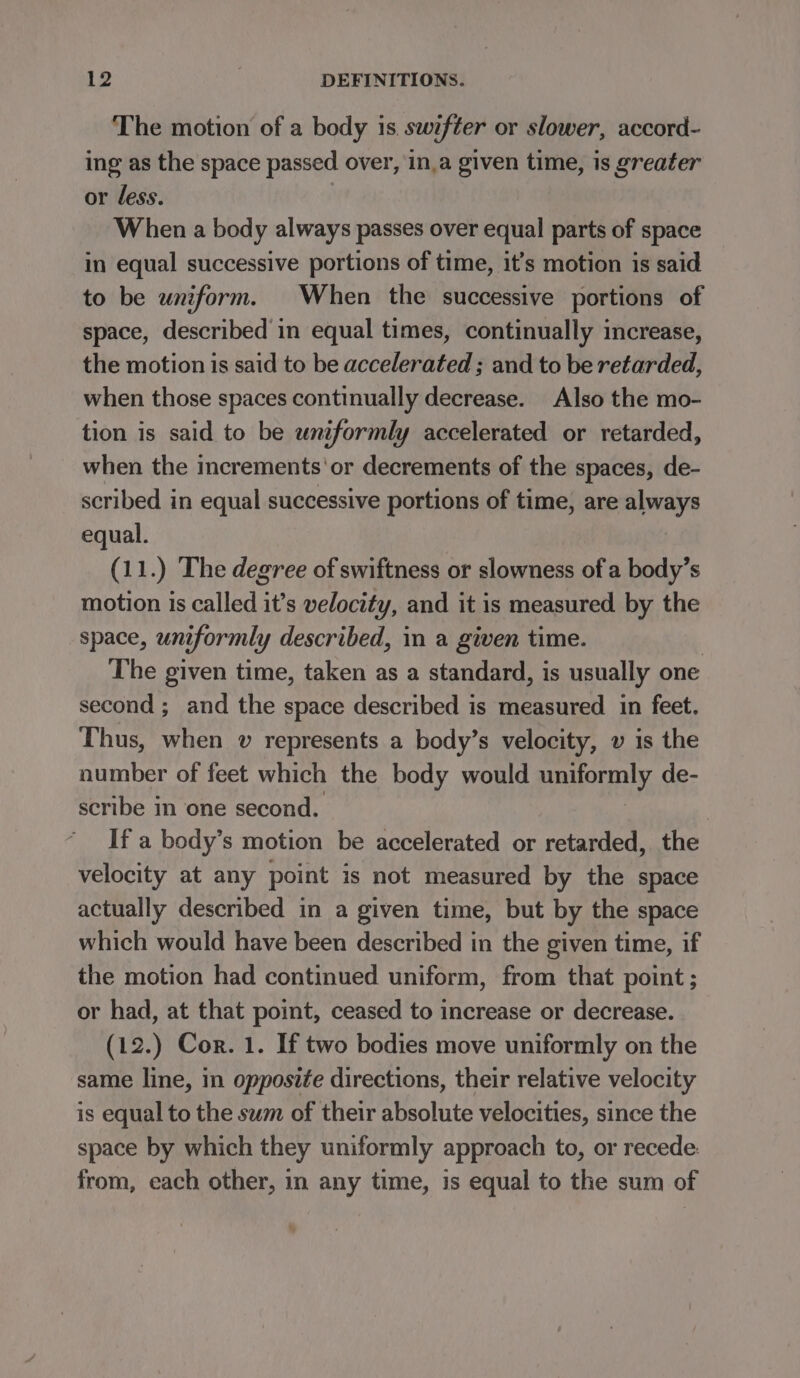 The motion of a body is swifter or slower, accord- ing as the space passed over, in,a given time, is greater or less. When a body always passes over equal parts of space in equal successive portions of time, it’s motion is said to be uniform. When the successive portions of space, described in equal times, continually increase, the motion is said to be accelerated ; and to be retarded, when those spaces continually decrease. Also the mo- tion is said to be uniformly accelerated or retarded, when the increments'or decrements of the spaces, de- scribed in equal successive portions of time, are always equal. (11.) The degree of swiftness or slowness of a body’s motion is called it’s velocity, and it is measured by the space, uniformly described, in a given time. | The given time, taken as a standard, is usually one second ; and the space described is measured in feet. Thus, when v represents a body’s velocity, » is the number of feet which the body would uniformly de- scribe i one second. If a body’s motion be accelerated or retarded, the velocity at any point is not measured by the space actually described in a given time, but by the space which would have been described in the given time, if the motion had continued uniform, from that point ; or had, at that point, ceased to increase or decrease. (12.) Cor. 1. If two bodies move uniformly on the same line, in opposife directions, their relative velocity is equal to the sum of their absolute velocities, since the space by which they uniformly approach to, or recede: from, each other, in any time, is equal to the sum of