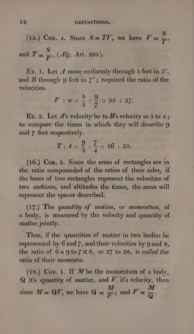 ¥ (15.) Cor. 4. Since Soc TV, we have Vo - and T' oc . (Alg. Art. 205). Ex. 1. Let 4 move uniformly through 5 feet in 3”, and &amp; through 9 feet in 7”; required the ratio of the velocities. 2159 VR AE SAG BP: ot 3 oe 7 Ex. 2. Let 4’s velocity be to B’s velocity as 5 to 4; to compare the times in which they will describe 9 and 7 feet respectively. Da te S095, 5 «4 (16.) Cor. 5. Since the areas of rectangles are in the ratio compounded of the ratios of their sides, if the bases of two rectangles represent the velocities of two motions, and altitudes the times, the areas will represent the spaces described. (17.) The quantity of motion, or momentum, of a body, is measured by the velocity and quantity of matter jointly. Thus, if the quantities of matter in two bodies be represented by 6 and 7, and their velocities by 9 and 8, the ratio of 6x 9to7X8, or 27 to 28, is called the ratio of their momenta. (18.) Cor. 1. If Mbe the momentum of a body, Q it’s quantity of matter, and V it’s velocity, then since Moe QP, we have Q oc ee: and V cx ss