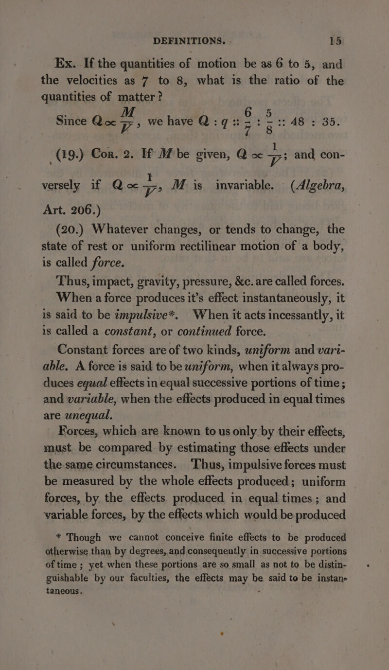 Ex. If the quantities of motion be as 6 to 5, and the velocities as 7 to 8, what is the ratio of the quantities of matter? M TRG: Since Qa Fs &gt; we have Q:q:: 7g A8 : 35. (19-) Cor. 2. If M be given, Q oc ae and con- versely if Qoc pest M is imvariable. (Algebra, Art. 206.) (20.) Whatever changes, or tends to change, the state of rest or uniform rectilinear motion of a body, is called force. Thus, impact, gravity, pressure, &amp;c. are called forces. _ When a force produces it’s effect instantaneously, it is said to be zmpulsive*. When it acts incessantly, it is called a constant, or continued force. Constant forces are of two kinds, uniform and vari- able. A force is said to be uniform, when it always pro- duces equal effects in equal successive portions of time ; and variable, when the effects produced in equal times are unequal, Forces, which are known to us only by their effects, must be compared by estimating those effects under the. same.circumstances. Thus, impulsive forces must be measured by the whole effects produced; uniform forces, by the effects produced in equal times; and variable forces, by the effects which would be produced * Though we cannot conceive finite effects to be produced otherwise than by degrees, and consequently in successive portions of time ; yet when these portions are so small as not to be distin- guishable by our faculties, the effects may be said to be instane taneous. .