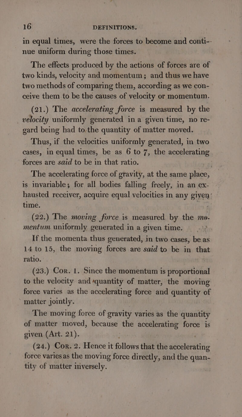 in equal times, were the forces to become and conti-- nue uniform during those times. The effects produced by the actions of forces are of two kinds, velocity and momentum; and thus we have two methods of comparing them, according as we con- ceive them to be the causes of velocity or momentum. (21.) The accelerating force is measured by the velocity uniformly generated ina given time, no re- gard being had to,the quantity of matter moved. Thus, if the velocities uniformly generated, in two cases, in equal times, be as 6 to 7, the accelerating forces are said to be in that ratio. : The accelerating force of gravity, at the same place, is invariable; for all bodies falling freely, in an ex- hausted receiver, acquire equal velocities in any given: time. (22.) The moving force is measured by the mo- mentum uniformly generated in a given time. If the momenta thus generated, in two cases, be as 14 to 15, the moving forces are said to be in that ratio. (23.) Cor. 1. Since the momentum is proportional to the velocity and quantity of matter, the moving force varies as the accelerating force and quantity of ‘matter jointly. The moving force of gravity varies as the quantity of matter moved, because the accelerating force is given (Art. 21). (24.) Cor. 2. Hence it Pillow that the accelerating force varies as the moving force directly, and the quan- tity of matter inversely.
