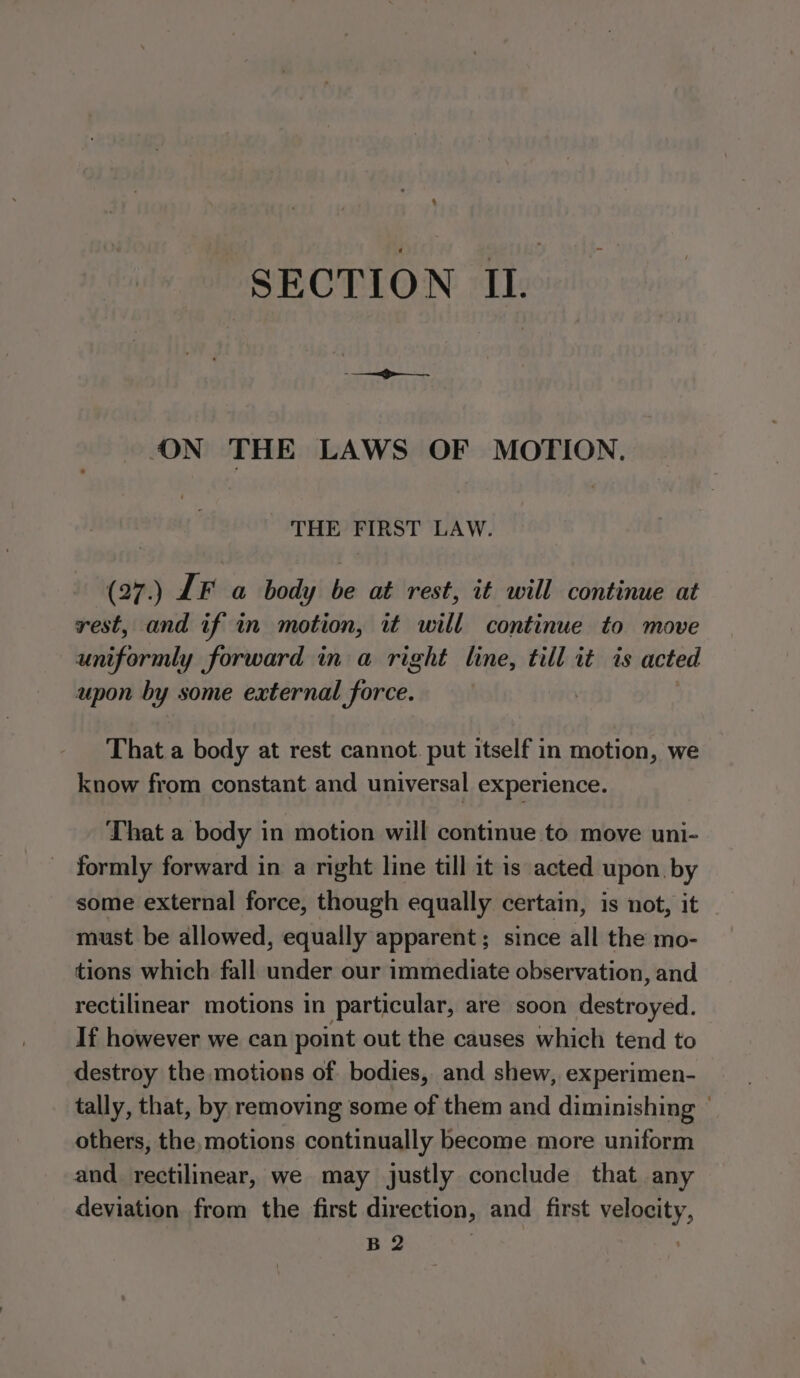 . SECTION IL. ON THE LAWS OF MOTION. THE FIRST LAW. (27) IF a body be at rest, it will continue at rest, and if in motion, it will continue to move uniformly forward in a right line, till it is acted upon by some external force. | That a body at rest cannot. put itself in motion, we know from constant and universal experience. That a body in motion will continue to move uni- formly forward in a right line till it is acted upon. by some external force, though equally certain, is not, it must be allowed, equally apparent ; since all the mo- tions which fall under our immediate observation, and rectilinear motions in particular, are soon destroyed. If however we can point out the causes which tend to destroy the motions of bodies, and shew, experimen- tally, that, by, removing some of them and diminishing  others, the, motions continually become more uniform and rectilinear, we may justly conclude that any deviation from the first direction, and first velocity, B 2 .