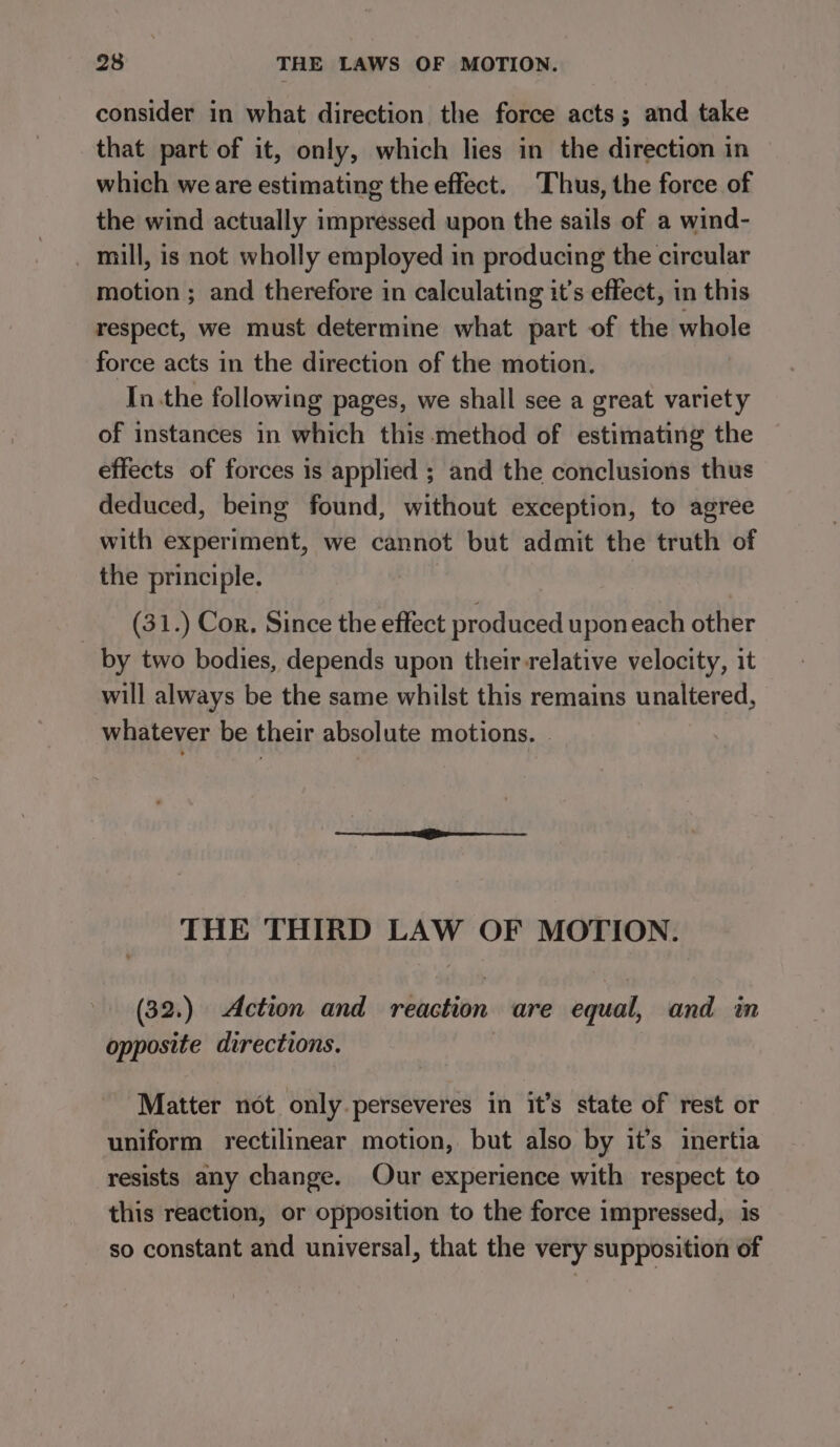 consider in what direction the force acts; and take that part of it, only, which lies in the direction in which we are estimating the effect. Thus, the force of the wind actually impressed upon the sails of a wind- _ mill, is not wholly employed in producing the circular motion ; and therefore in calculating it’s effect, in this respect, we must determine what part of the whole force acts in the direction of the motion. Inthe following pages, we shall see a great variety of instances in which this method of estimating the effects of forces is applied ; and the conclusions thus deduced, being found, without exception, to agree with experiment, we cannot but admit the truth of the principle. (31.) Cor. Since the effect produced uponeach other by two bodies, depends upon their relative velocity, it will always be the same whilst this remains unaltered, whatever be their absolute motions. | THE THIRD LAW OF MOTION. (32.) Action and reaction are equal, and in opposite directions. Matter not only perseveres in it’s state of rest or uniform rectilinear motion, but also by it’s inertia resists any change. Our experience with respect to this reaction, or opposition to the force impressed, is so constant and universal, that the very supposition of