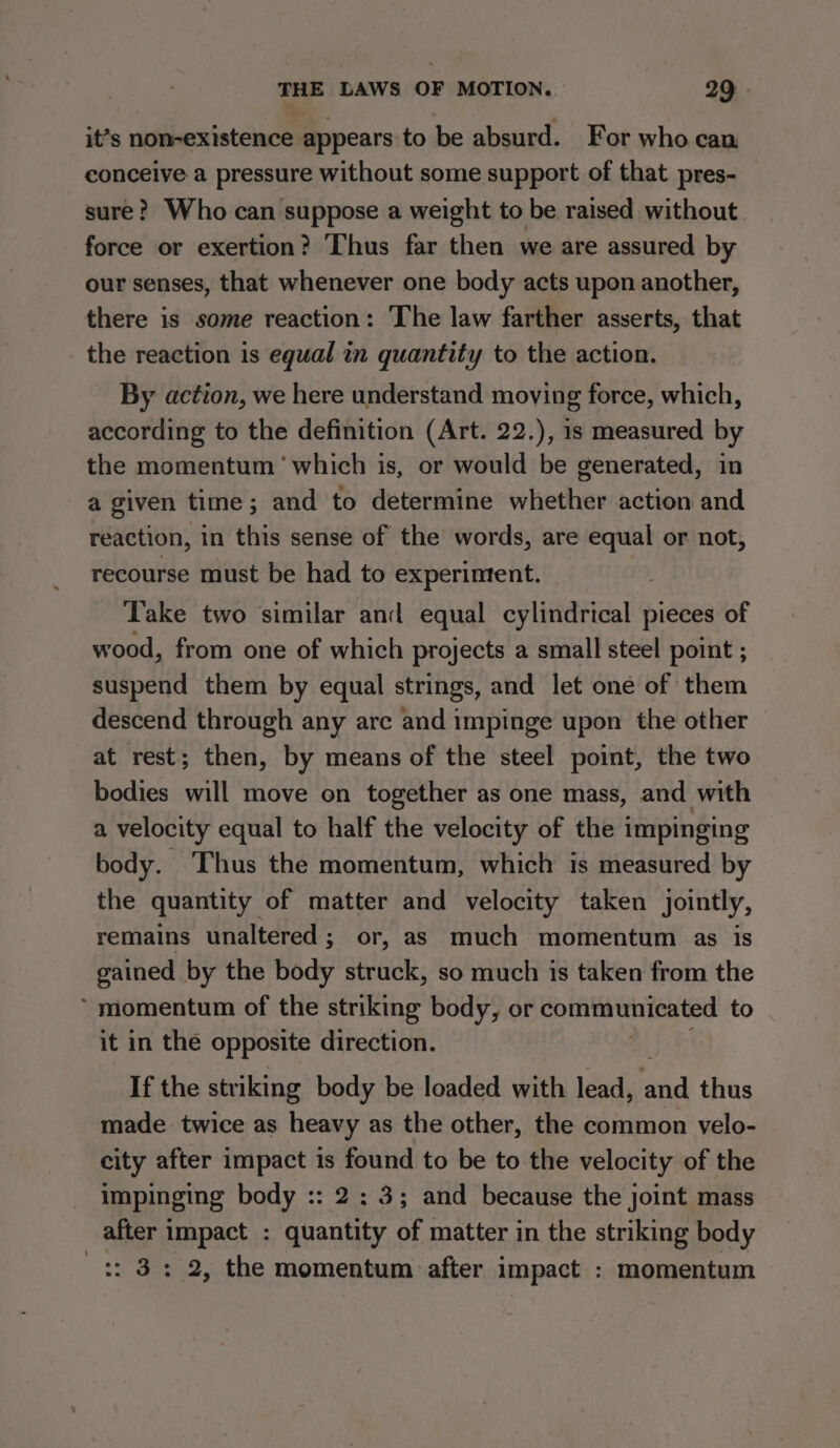 it’s non-existence appears to be absurd. For who can conceive a pressure without some support of that pres- sure? Who can suppose a weight to be raised without. force or exertion? Thus far then we are assured by our senses, that whenever one body acts upon another, there is some reaction: The law farther asserts, that the reaction is equal in quantity to the action. By action, we here understand moving force, which, according to the definition (Art. 22.), is measured by the momentum ‘which is, or would be generated, in a given time; and to determine whether action and reaction, in this sense of the words, are equal or not, recourse must be had to experiment. Take two similar and equal cylindrical pieces of wood, from one of which projects a small steel point ; suspend them by equal strings, and let one of them descend through any are and impinge upon the other at rest; then, by means of the steel point, the two bodies will move on together as one mass, and with a velocity equal to half the velocity of the impinging body. Thus the momentum, which is measured by the quantity of matter and velocity taken jointly, remains unaltered; or, as much momentum as is gained by the body struck, so much is taken from the ‘ momentum of the striking body, or communicated to it in the opposite direction. If the striking body be loaded with lead, aid thus made twice as heavy as the other, the common velo- city after impact is found to be to the velocity of the impinging body :: 2: 3; and because the joint mass after impact : quantity of matter in the striking body :: 3: 2, the momentum after impact : momentum