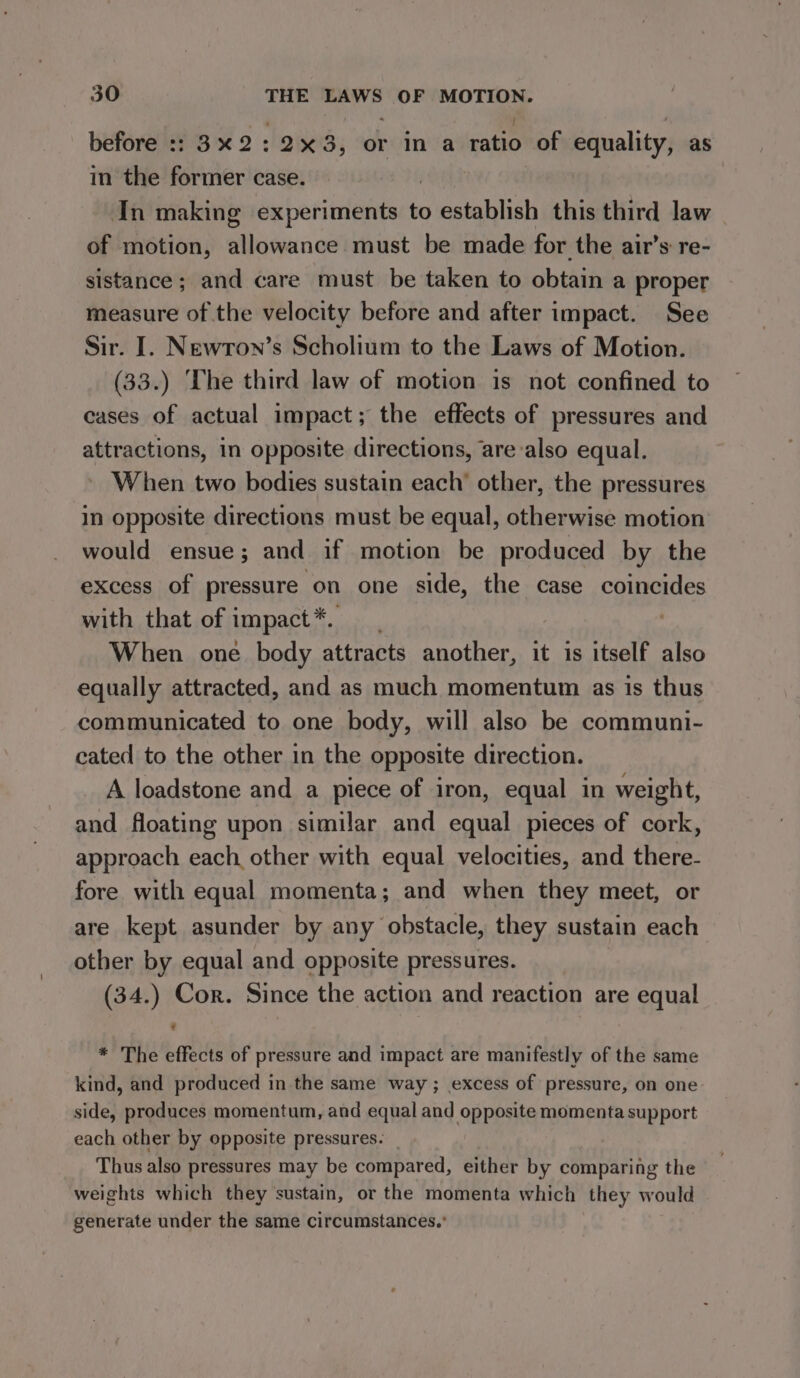 before :: 3%2:2x3, or in a ratio of equality, as in the former case. In making experiments to eiieD this third law of motion, allowance must be made for the air’s re- sistance; and care must be taken to obtain a proper measure of the velocity before and after impact. See Sir. I. Newron’s Scholium to the Laws of Motion. (33.) The third law of motion is not confined to cases of actual impact; the effects of pressures and attractions, in opposite directions, are also equal. When two bodies sustain each’ other, the pressures in opposite directions must be equal, otherwise motion would ensue; and if motion be produced by the excess of pressure ‘on one side, the case coincides with that of impact*. . When one body attracts another, it is itself also equally attracted, and as much momentum as is thus communicated to one body, will also be communi- cated to the other in the opposite direction. A loadstone and a piece of iron, equal in weight, and floating upon similar and equal pieces of cork, approach each other with equal velocities, and there- fore with equal momenta; and when they meet, or are kept asunder by any obstacle, they sustain each other by equal and opposite pressures. (34.) Cor. Since the action and reaction are equal * The effects of pressure and impact are manifestly of the same kind, and produced in the same way ; excess of pressure, on one side, produces momentum, and equal and opposite momenta support each other by opposite pressures. Thus also pressures may be compared, either by comparing the weights which they sustain, or the momenta which they would generate under the same circumstances.’