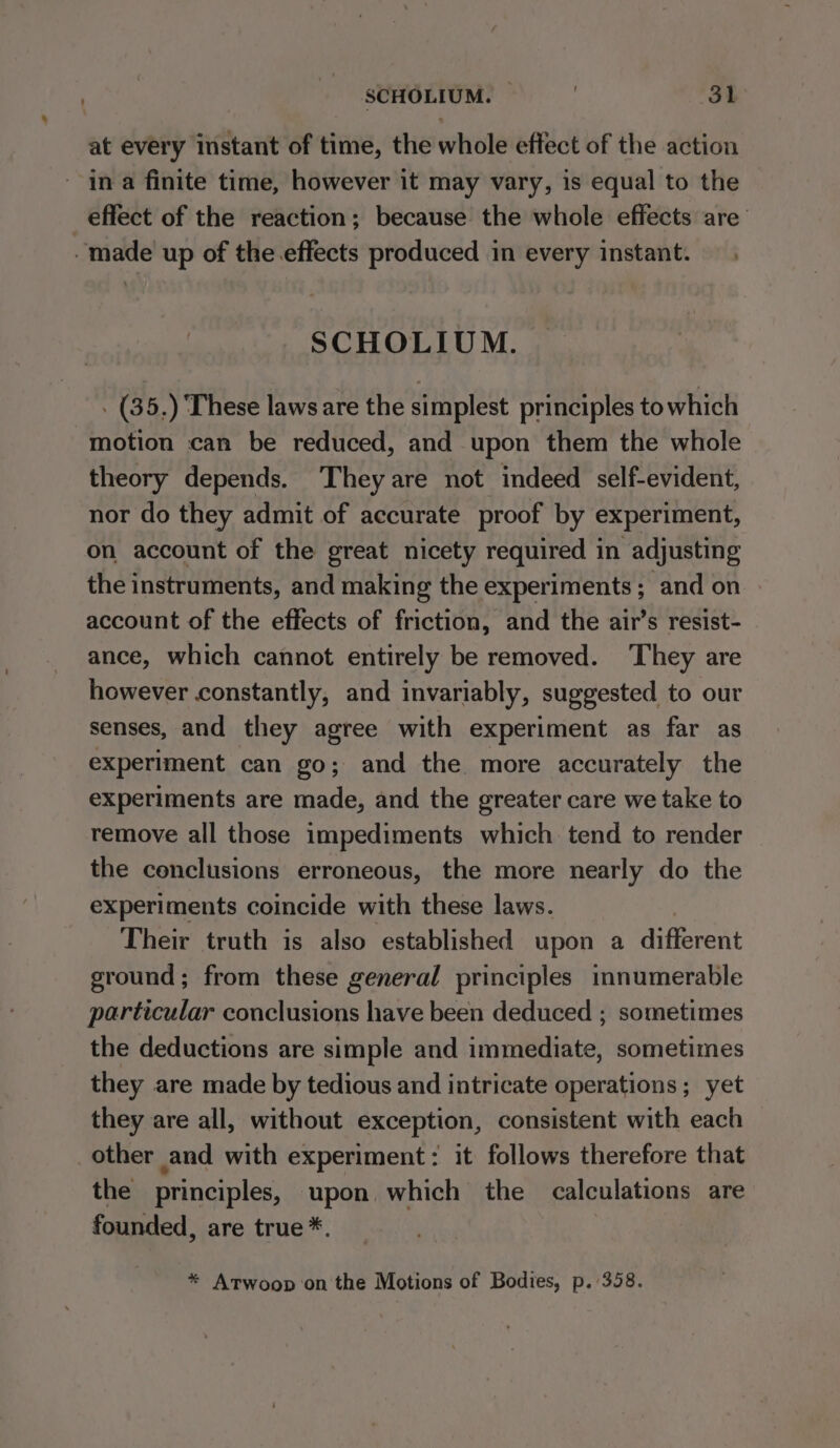 at every instant of time, the whole effect of the action - ina finite time, however it may vary, is equal to the effect of the reaction; because the whole effects are’ “made up of the.effects produced in every instant. SCHOLIUM. . (35,) These laws are the simplest principles to which motion can be reduced, and upon them the whole theory depends. They are not indeed self-evident, nor do they admit of accurate proof by experiment, on account of the great nicety required in adjusting the instruments, and making the experiments ; and on account of the effects of friction, and the air’s resist- ance, which cannot entirely be removed. ‘They are however constantly, and invariably, suggested to our senses, and they agree with experiment as far as experiment can go; and the more accurately the experiments are made, and the greater care we take to remove all those impediments which tend to render the conclusions erroneous, the more nearly do the experiments coincide with these laws. Their truth is also established upon a different ground; from these general principles innumerable particular conclusions have been deduced ; sometimes the deductions are simple and immediate, sometimes they are made by tedious and intricate operations; yet they are all, without exception, consistent with each other and with experiment: it follows therefore that the principles, upon which the calculations are founded, are true*. * Atwoop ‘on the Motions of Bodies, p. 358.