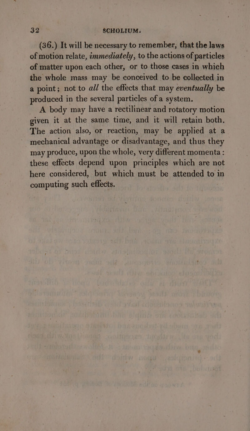 (36.) It will be necessary to remember, that the laws of motion relate, immediately, to the actions of particles of matter upon each other, or to those cases in which the whole mass may be conceived to be collected in a point; not to all the effects that may eventually be produced in the several particles of a system. A body may have a rectilinear and rotatory motion given it at the same time, and it will retain both. The action also, or reaction, may be applied at a mechanical advantage or disadvantage, and thus they may produce, upon the whole, very different momenta : these effects depend upon principles which are not here considered, but which must be attended to in computing such effects.