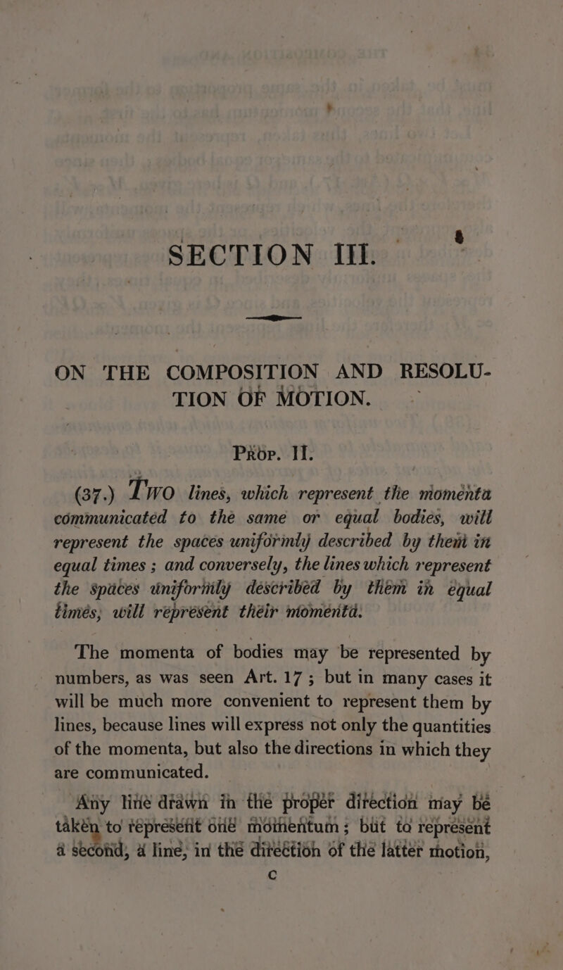 SECTION III. ON THE COMPOSITION AND RESOLU- TION OF MOTION. Prop. II. (37.) Two lines, which represent tlie momenta communicated to the same or equal bodies, will represent the spaces uniformly described by then in equal times ; and conversely, the lines which represent the Spaces uni ifornily described by them in equal timés, will réprésent théir ntomenta. The momenta of bodies may be represented by numbers, as was seen Art. 17; but in many cases it will be much more convenient to represent them by lines, because lines will express not only the quantities of the momenta, but also the directions in which they are communicated. ‘Any lite drawn in the proper ditection may be takén to tepresetit one moinentum ; but ta represent a second; 4 line; in the diteétioh of the latter thotion, Cc