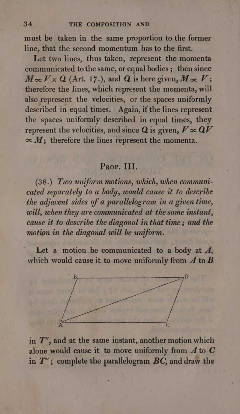 must be taken in the same proportion to the former line, that the second momentum has to the first. Let two lines, thus taken, represent the momenta communicated to the same, or equal bodies ;_ then since MV x Q (Art. 17.), and Q is here given, Ma V; therefore the lines, which represent the momenta, will also represent the velocities, or the spaces uniformly described in equal times. Again, if the lines represent the spaces uniformly described in equal times, they - represent the velocities, and since Q is given, Vx QV. oc (M; therefore the lines. represent the momenta. Prop. III. (38.) Two uniform motions, which, when communi- cated separately to a body, would cause it to describe the adjacent sides of a parallelogram in a given time, will, when they are communicated at the same instant, cause it to describe the diagonal in that time ; and the motion in the diagonal will be uniform. Let a motion. be communicated to a body at 4, which would cause it to move uniformly from 4 toB B ' oy D A : C in 7”, and at the same instant, another motion which alone would cause it to move uniformly from 4 to C in T”; complete the parallelogram BC, and draw the
