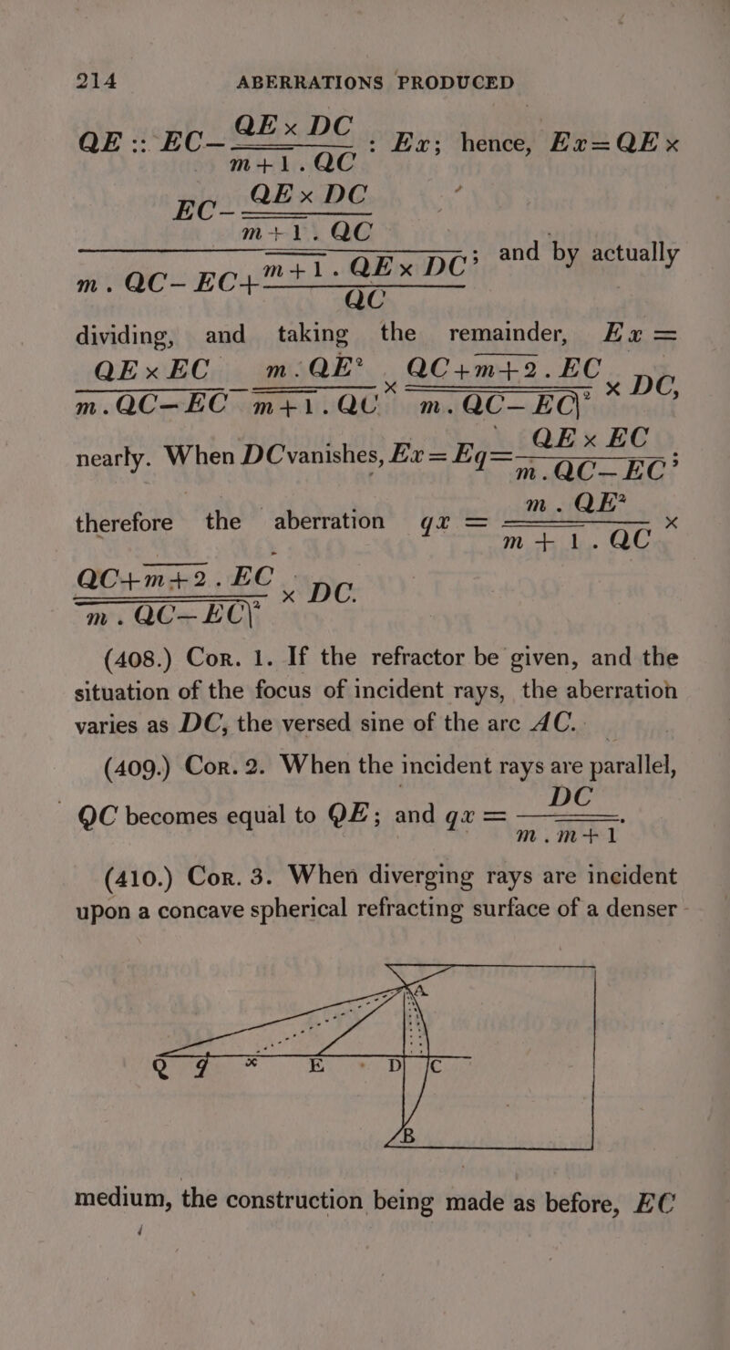 QE :. EC~ fe. ae Ex; hence, Ex=QEx m  Ec. 2 QEx DC , m+1.QC d by actuall m+1.QEx DC’ ova y m. QC- Be Cs ee te dividing, and taking the remainder, Ea = QExEC m. m. QE , 2C+m+t2. RE eM 2 Ee ee m.QC—EC m+}. mLivad., m.QC— EC\ _ QExEC | nearly. When DC vanishes, Ex = Eq=— OC EC : therefore the aberration gx = ean x QC+m+2. ad . DC m. QC—-EC\ (408.) Cor. 1. If the refractor be given, and the situation of the focus of incident rays, the aberration varies as DC, the versed sine of the are AC. (409.) Cor. 2. When the incident rays are rate DC m.m+1 QC becomes equal to QE; and gx = (410.) Cor. 3. When diverging rays are incident upon a concave spherical refracting surface of a denser - medium, the construction being made as before, EC d