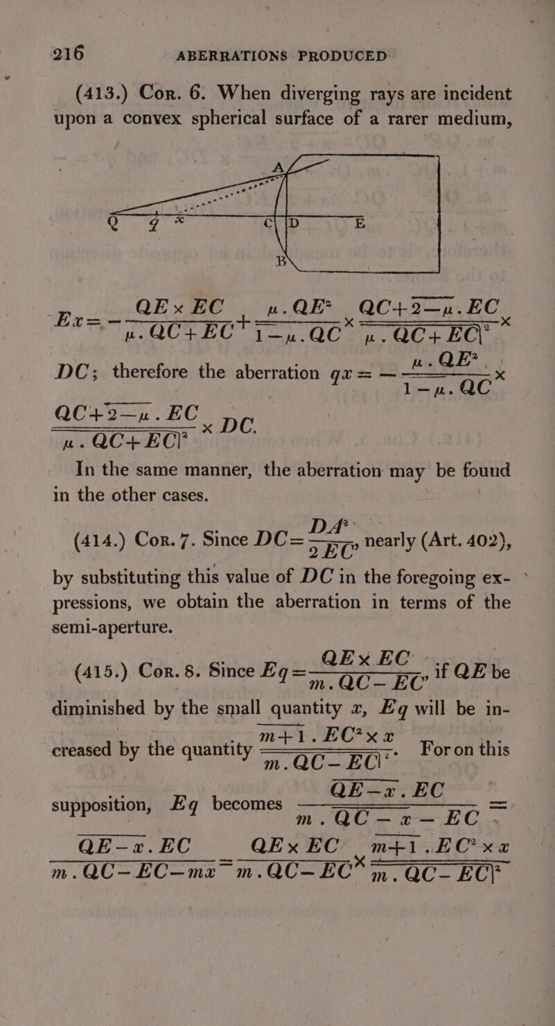 (413.) Cor. 6. When diverging rays are incident upon a convex spherical surface of a rarer medium, QEx EC uw. QE QC+2—n. EC. ~iBiiy ie ea Te GUN RO on Man eC ten ee ret DC; therefore the aberration ga = ~ fa QC 21. 2C DC See uw. QC+ EC! In the same manner, the aberration may be found in the other cases. DA - FEO nearly (Art. 402), by substituting this value of DC in the foregoing ex- ~ pressions, we obtain the aberration in terms of the semi-aperture. (414.) Cor. 7. Since DC= QExXEC .. (415.) Cor. 8. Since Eq=——oc— EU if QE be diminished by the small quantity 2, Eg will be in- m+1.EC’?xe creased ‘a the CHUIRTICL OW are eeetenc 7 OC. EO For on this QE—«.EC supposition, Eq becomes he re BG QE-«2.EC is QEx EC m+1.EC xz Mm. QC—EC—ma~ m.QC—EC;, QC- EC;