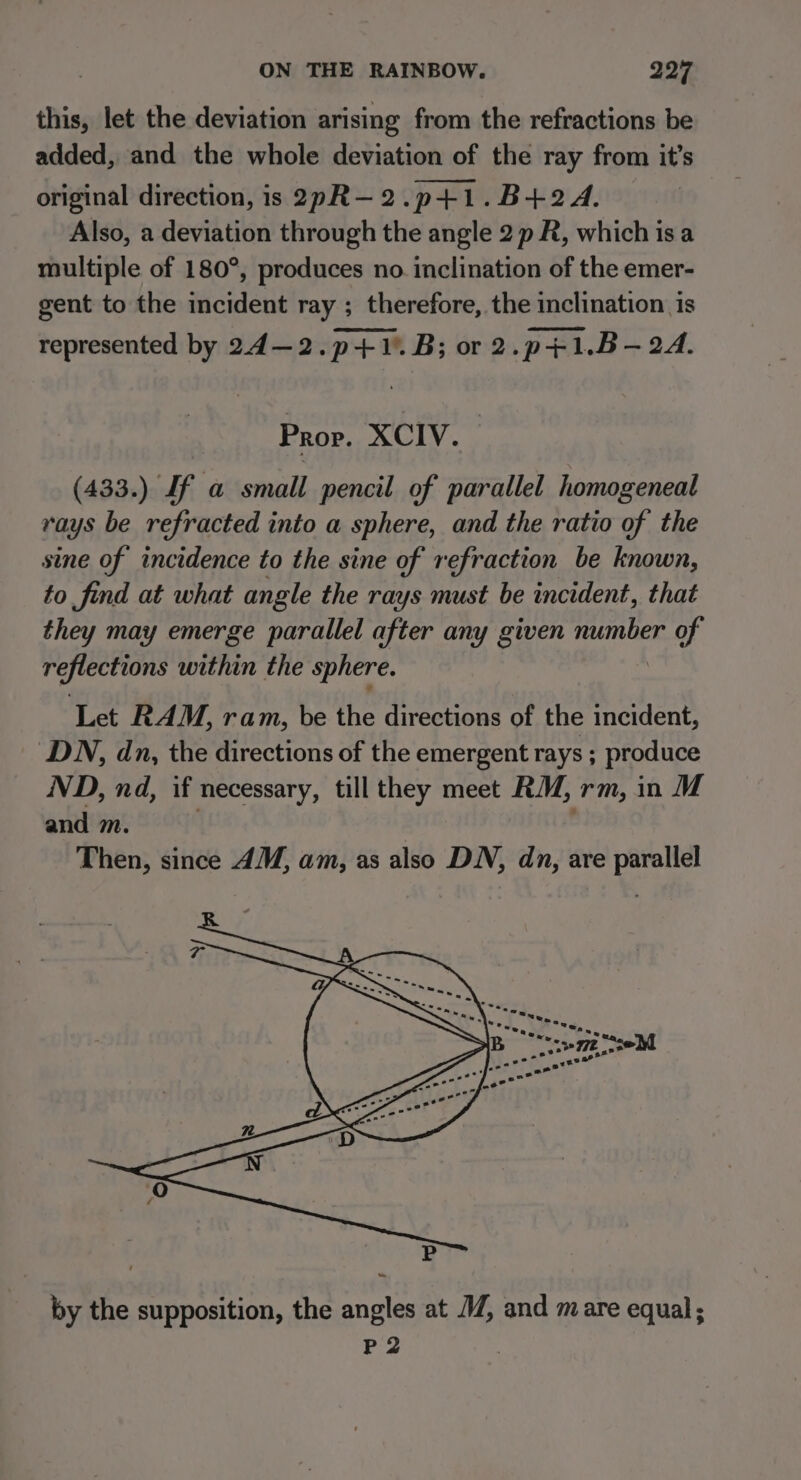 this, let the deviation arising from the refractions be added, and the whole deviation of the ray from it’s original direction, is 2pR-—2.p+1.B+2A. Also, a deviation through the angle 2 p R, which is a multiple of 180°, produces no. inclination of the emer- gent to the incident ray ; therefore, the inclination is represented by 24—2.p+1.. B; or 2.p+1.B- 2A. Prop. XCIV. (433.) If a small pencil of parallel homogeneal rays be refracted into a sphere, and the ratio of the sine of incidence to the sine of refraction be known, to find at what angle the rays must be incident, that they may emerge parallel after any given number ead reflections within the sphere. Let RAM, ram, be the directions of the incident, DN, dn, the directions of the emergent rays ; produce ND, nd, if necessary, till they meet RM, rm, in M and m. Then, since 4M, am, as also DN, dn, are parallel by the supposition, the angles at 7, and mare equal; P2