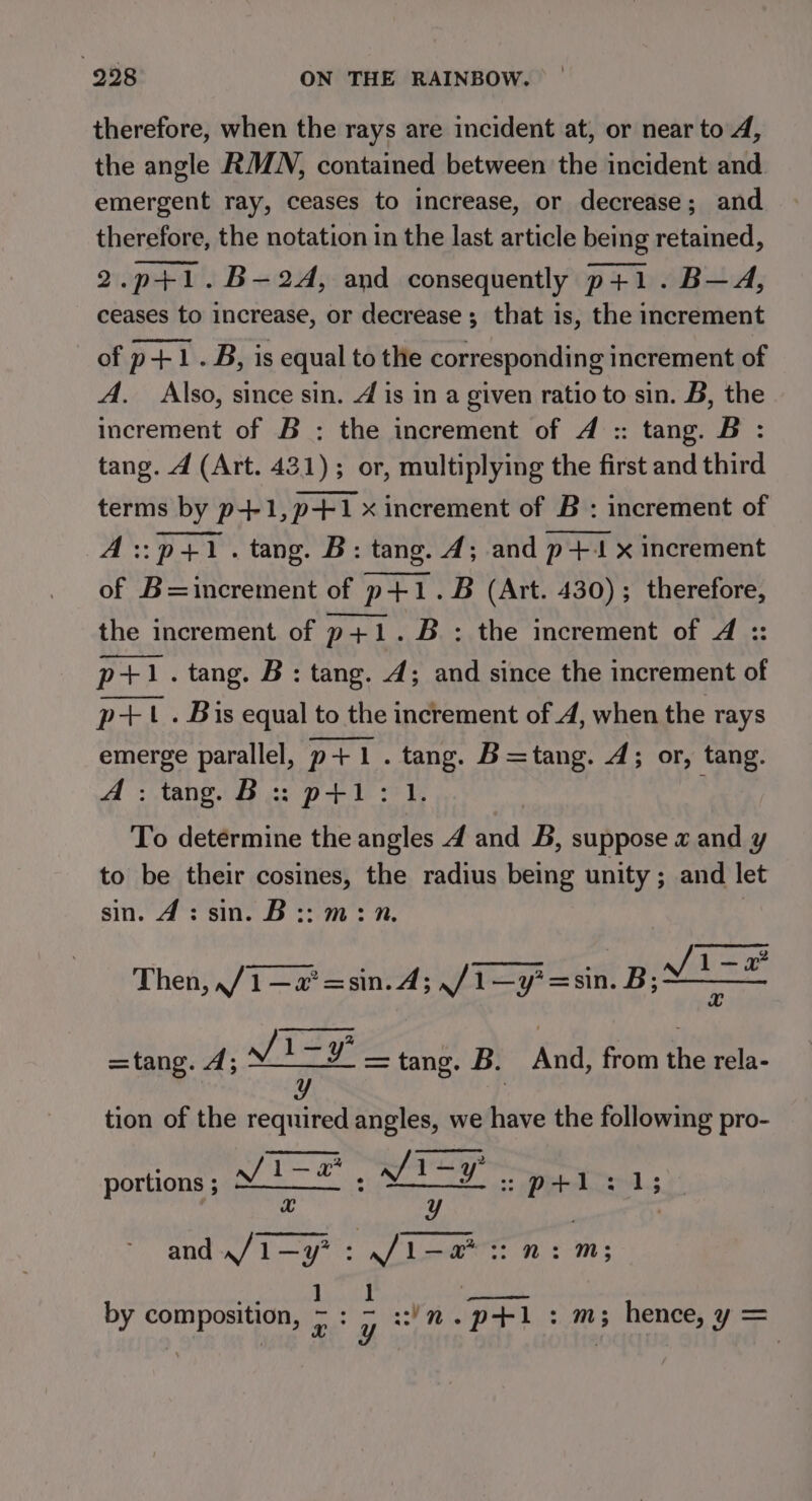 therefore, when the rays are incident at, or near to 4, the angle RMN, contained between the incident and emergent ray, ceases to increase, or decrease; and therefore, the notation in the last article being retained, 2.p+1.B-2A, and consequently p+1.B—A, ceases to increase, or decrease; that is, the increment of p+1.B, is equal to the corresponding increment of A. Also, since sin. 4 is in a given ratio to sin. B, the increment of B : the increment of 4 :: tang. B : tang. 4 (Art. 431); or, multiplying the first and third terms by p+1,p+1 x increment of B : increment of A::p+1. tang. B: tang. 4; and p+4t x increment of B=increment of p+1 . B (Art. 430); therefore, the increment of p+1.B : the increment of A :: p+1. tang. B: tang. 4; and since the increment of p+ . Bis equal to the increment of 4, when the rays emerge parallel, p+1. ae B=tang. 4; or, tang. A: tang. B:: p+1: To determine the a A ha B, suppose a and y to be their cosines, the radius being unity ; and let gine eile ae yes Th, Then, ,/1—a* =sin. A; ,/1—y?=sin. B; pint =tang. 4; Ji-y¥ = tang. B. And, from the rela- y | tion of the required angles, we have the following pro- prpeige: aL i portions ; Vv 1-2 : wt : p+1:1; Hh | and »/1—y? : ve eh: Mm; ] Pd by bar pey Das gp ney ee pri 7 Mm; 3 Henees 9 'y