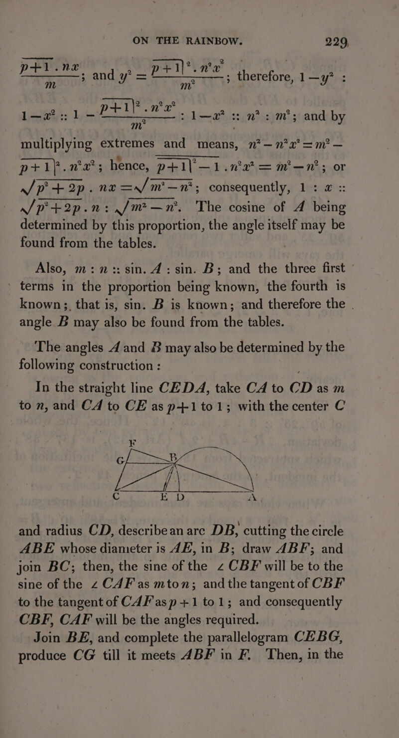 1.n ae | pene, and y* = pan. va! na ; therefore, 1 —y? 1—2?:: 1 Fe, 1—2’ :: mis m&gt;; and by multiplying extremes and means, n?— 772° =m? — ‘Ro he. ee Ae hence, p+i\— l.nwe?=m—n’; or J/p+2p. nx =/m—n'; consequently, 1: @ :: /p+2p. n:./m&gt;—n*, The cosine of A being determined by this proportion, the angle itself may be found from the tables. Also, m:n :: sin. 4: sin. B; and the three first - » terms in the proportion being known, the fourth 1s known;, that is, sin. B is known; and therefore the | angle B may also be found from the tables. The angles 4 and 8 may also be determined by the followin g construction : In the straight line CE DA, take CA to CD as m to n, and Cd to CE as p+-1to1; with the center C and radius CD, describean are DB, cutting the circle ABE whose diameter is JE, in B; draw ABF; and join BC; then, the sine of the 2 CBF will be to the sine of the z C4F as mton; andthe tangent of CBF to the tangent of C4F'as p +1 to 1; and consequently CBF, CAF will be the angles required. Join BE, and complete the parallelogram CE BG, produce CG till it meets 4BF in F. Then, in the