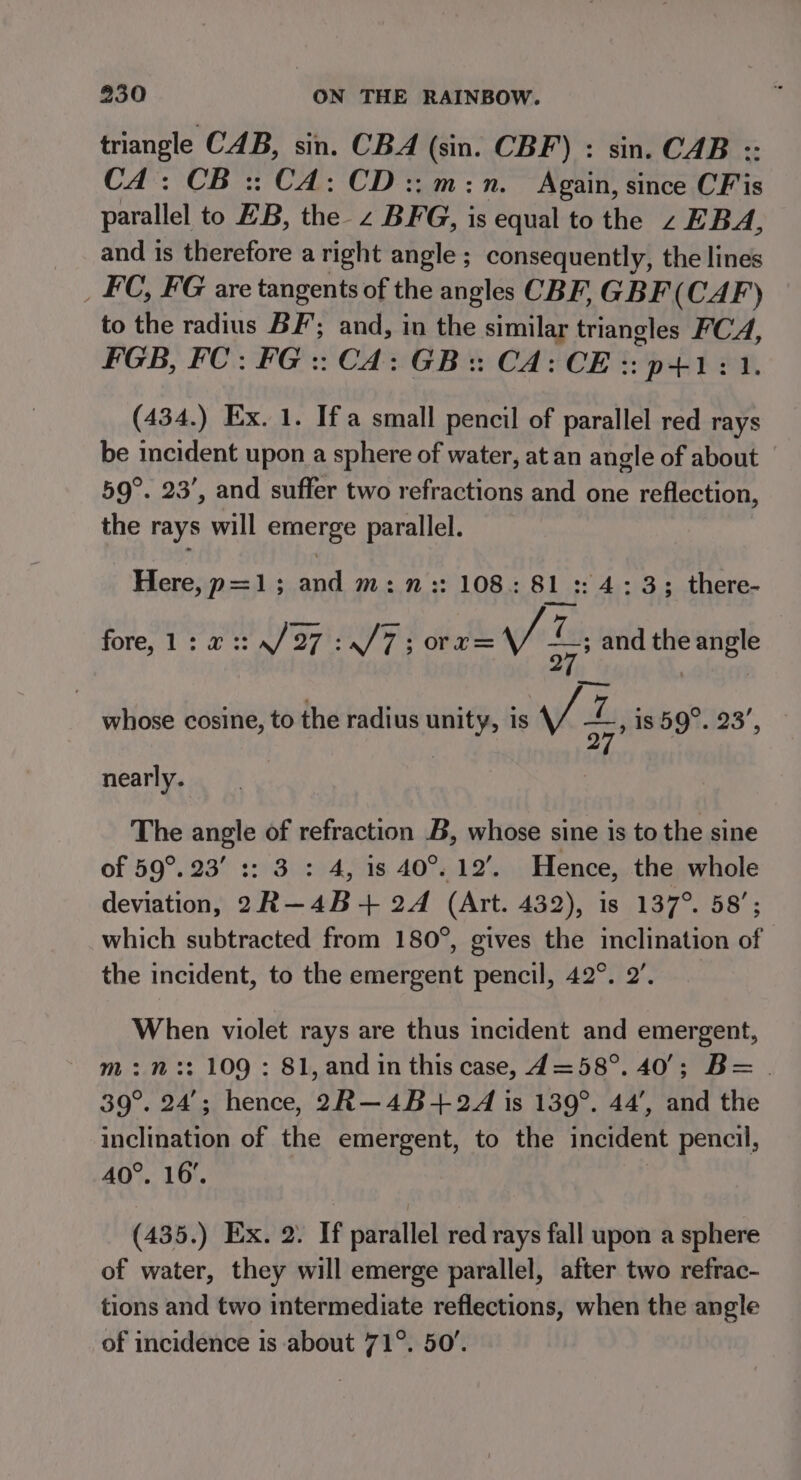 triangle CAB, sin. CBA (sin. CBF) : sin. CAB :: CA: CB ::CA: CD::m:n. Again, since CFis parallel to EB, the z BFG, is equal to the z EBA, and is therefore aright angle ; consequently, the lines _ FC, FG are tangents of the angles CBF, GBF (CAF) to the radius BF; and, in the similar triangles ei FGB, FC: FG :: CA: GB: CA: CE :: p+1: (434.) Ex. 1. Ifa small pencil of parallel red rays be incident upon a sphere of water, at an angle of about 59°. 23’, and suffer two refractions and one reflection, the rays will emerge parallel. Here, p=1; and m:n:: 108: 81 :: 4:33; there- fore, 1:2 ::4/27 :./7; 0rrz= vi, and the angle whose cosine, to the radius me is Vi, is 59°. 23’, nearly. The angle of refraction B, whose sine is to the sine of 59°. 23’ :: 3: 4, is 40°. 12’. Hence, the whole deviation, 2R—4B+ 24 (Art. 432), is 137°. 58’; which subtracted from 180°, gives the inclination of the incident, to the emergent pencil, 42°. 2’, When violet rays are thus incident and emergent, m:n:: 109 : 81, and in this case, d4=58°. 40°; B= | 39°. 24’; hence, 2R—4B+22 is 139°. 44’, and the inclination of the emergent, to the incident pencil, 40°. 16’. (435.) Ex. 2. If parallel red rays fall upon a sphere of water, they will emerge parallel, after two refrac- tions and two intermediate reflections, when the angle of incidence is about 71°. 50’.