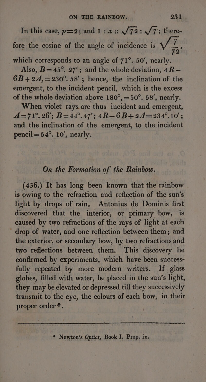 In this case, p=2; and 1:4: ./72: whh7': there- fore the cosine of the angle of incidence is which corresponds to an angle of 71°. 50’, nearly. Also, B= 45°. 27’; and the whole deviation, 4R— 6B + 2A4,=230°. 58’; hence, the inclination of the emergent, to the incident pencil, which is the excess of the whole deviation above 180°, = 50°. 58’, nearly. When violet rays. are thus incident and emergent, A=71°.260; B=44°.47’; 4R—6 B+ 24=234°.10'; and the inclination of the emergent, to the incident pencil = 54°. 10’, nearly. | On the Formation of the Rainbow. (436.) It has long been known that the rainbow is owing to the refraction and reflection of the sun’s light by drops of rain, Antonius de Dominis first discovered that the interior, or primary bow, is caused by two refractions of the rays of light at each - drop of water, and one reflection between them; and the exterior, or secondary bow, by two refractions and two reflections between them. This discovery he confirmed by experiments, which have been success- fully repeated by more modern writers. If glass globes, filled with water, be placed in the sun’s light, they may be elevated or depressed till they successively transmit to the eye, the colours of each bow, in their proper order *. * Newton’s Opiics, Book I. Prop, ix.