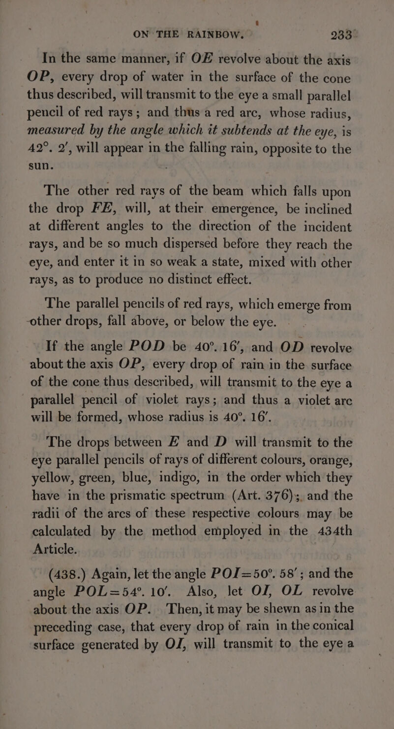 In the same manner, if OF revolve about the axis OP, every drop of water in the surface of the cone thus described, will transmit to the eye a small parallel pencil of red rays; and thus a red arc, whose radius, measured by the angle which it subtends at the eye, 18 42°, 2’, will appear in the falling rain, opposite to the sun. The other red rays of the beam which falls upon the drop FE, will, at their. emergence, be inclined at different angles to the direction of the incident rays, and be so much dispersed before they reach the eye, and enter it in so weak a state, mixed with other rays, as to produce no distinct effect. The parallel pencils of red rays, which emerge from -other drops, fall above, or below the eye. If the angle POD be 40°. 16’, and OD revolve about the axis OP, every drop of rain in the surface of the cone thus described, will transmit to the eye a parallel pencil of violet rays; and thus a violet arc will be formed, whose radius is 40°. 16’. The drops between E and D will transmit to the eye parallel pencils of rays of different colours, orange, yellow, green, blue, indigo, in the order which they have in the prismatic spectrum (Art. 376), and the radii of the arcs of these respective colours may be calculated by the method employed in the 434th Article. (438.) Again, let the angle POJ=50°. 58’; and the angle POL=54°. 10’. Also, let OJ, OL revolve about the axis OP. Then, it may be shewn as in the preceding case, that every drop of rain in the conical surface generated by OJ, will transmit to the eye a