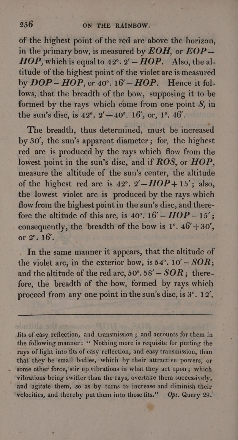 of the highest point of the red arc above the horizon, in the primary bow, is measured by HOH, or EOP — HOP, which is equal to 42°. 2’— HOP. Also, the al- titude of the highest point of the violet arc is measured by DOP - HOP, or 40°. 16’— HOP. Hence it fol- lows, that the breadth of the bow, supposing it to be formed by the rays which come from one point S, in the sun’s disc, is 42°. 2’— 40°. 16’, or, 1°. 46’. The breadth, thus determined, must be increased by 30’, the sun’s apparent diameter ; for, the highest red arc is produced by the rays which flow from the lowest point in the sun’s disc, and if ROS, or HOP, measure the altitude of the sun’s center, the altitude of the highest red are is 42°. 2,—-HOP+ 15’; also, the lowest violet arc is produced by the rays which flow from the highest point in the sun’s disc, and there- fore the altitude of this arc, is 40°. 16’— HOP — 15’; consequently, the ‘breadth of the bow is 1°. 46’+30’, or. 224802 . In the same manner it appears, that the altitude of the violet arc, in the exterior bow, is 54°. 10’— SOR; and the altitude of the red arc, 50°.58’— SOR; there- fore, the breadth of the bow, formed by rays which proceed from any one point in the sun’s disc, is 3°. 12’, fits of easy reflection, and transmission ; and accounts for them in the following manner: ‘‘ Nothing more is requisite for putting the rays of light into fits of easy reflection, and easy transmission, than that they be small bodies, which by their attractive powers, or some other force, stir up vibrations in what they act upon; which _ vibrations being swifter than the rays, overtake thein successively, and agitate them, so as by turns to increase and diminish their velocities, and thereby put them into those fits.” Opt. Query 29.