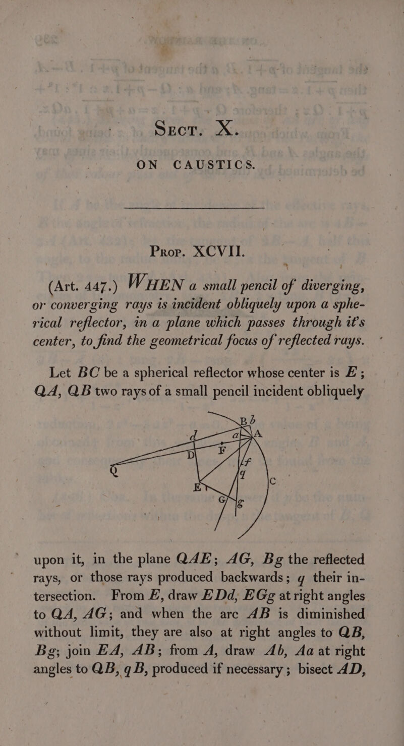 SEcT. | Xx. ON CAUSTICS. Prov. XCVII. (Art. 447.) WHEN a small pencil of diverging, or converging rays is incident obliquely upon a sphe- rical reflector, in a plane which passes through it’s center, to find the geometrical focus of reflected rays. Let BC be a spherical reflector whose center is £ ; QA, QB two rays of a small pencil incident obliquely upon it, in the plane Q4E; AG, Bg the reflected rays, or those rays produced backwards; gq their in- tersection. From E, draw E Dd, EGg at right angles to QA, AG; and when the are AB is diminished without limit, they are also at right angles to QB, Bg; jon EA, AB; from A, draw Ab, Aa at right angles to QB, q B, prodtiecd if necessary ; bisect 4D,
