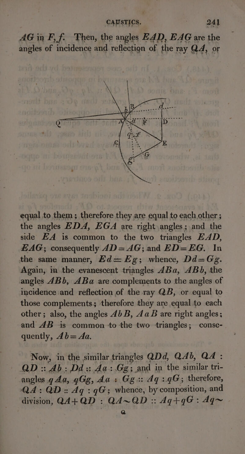 CAUSTICS. 24} AG in F,f. Then, the angles EAD, EAG are the angles of incidence and reflectign of the ray Q4, or equal to them; therefore they are equal to each other ; the angles EDA, EGA are right angles; and the side EA is common to the two triangles HAD, HAG; consequently 4D= AG; and ED=EG. In the same manner, Ed= Eg; whence, Dd=Gg. Again, in the evanescent triangles 4dBa, 4Bb, the angles 4Bb, ABa are complements to the angles of incidence and reflection of the ray QB, or equal to those complements, therefore they are equal to each other; also, the angles 4) B, da B are right angles; and 4B is common to the two triangles; conse- quently, 4b= Aa. Now, in the similar triangles QDd, Q4b, QA: QD :: Ab: Dd:; Aa:.Gg; and in the similar tri- angles g da, gGg, da : Gg:: dq: qG; therefore, QA: QD: Aq : qG; whence, by composition, and division, QA4+QD : QA~QD :: Aq+qG: Aq~ Q