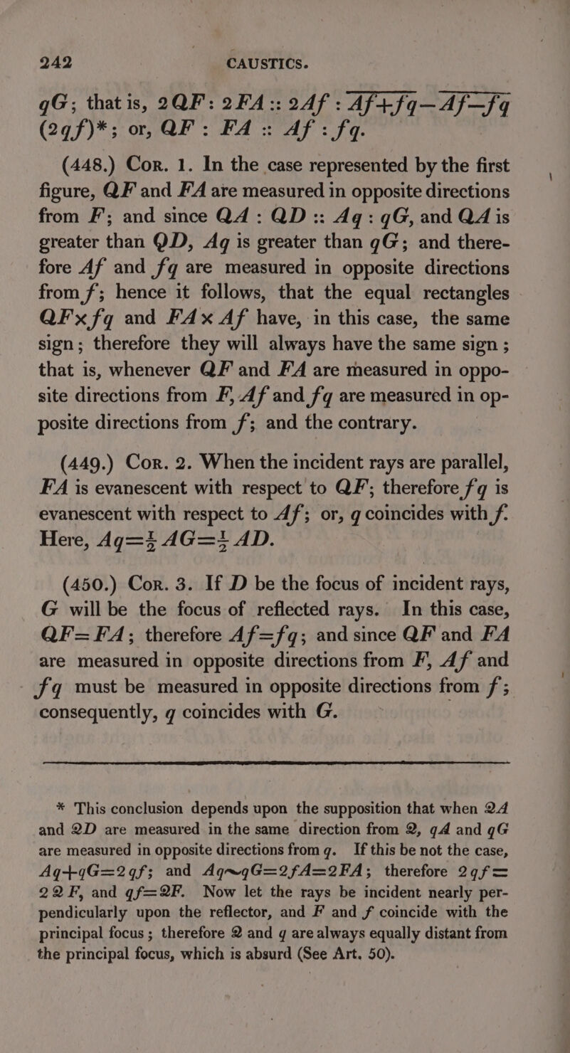 qgG; that is, 2QF: 2FA:: 2Af : Af+fq—Af—fq (2qf)*; or, QF: FA: Af: fq (448.) Cor. 1. In the case represented by the first figure, QF and FA are measured in opposite directions from F’; and since Q4: QD:: Aq: qG, and QA is greater than QD, Aq is greater than gG; and there- fore Af and fq are measured in opposite directions from f; hence it follows, that the equal rectangles QFx fq and FAx Af have, in this case, the same sign; therefore they will always have the same sign ; that is, whenever QF and F'A are measured in oppo- site directions from F, Af and fq are measured in op- posite directions from f; and the contrary. (449.) Cor. 2. When the incident rays are parallel, FA is evanescent with respect to QF; therefore fq is evanescent with respect to 4f; or, g coincides with f- Here, Ag=4} AG=+ AD. (450.) Cor. 3. If D be the focus of incident rays, G will be the focus of reflected rays. In this case, QF=FA;; therefore A4f=fq; and since QF and FA are measured in opposite directions from F, 4f and fq must be measured in opposite ippaancibe from f ; consequently, g coincides with G. | * This conclusion depends upon the supposition that when 24 and 2D are measured in the same direction from 2, qA and qG are measured in opposite directions from q. If this be not the case, Aq+qG=2qf; and AqngG=2fA=2FA; therefore 2¢f= 22F, and gf=2F. Now let the rays be incident nearly per- pendicularly upon the reflector, and F and f coincide with the principal focus ; therefore 2 and g are always equally distant from the principal focus, which is absurd (See Art. 50).