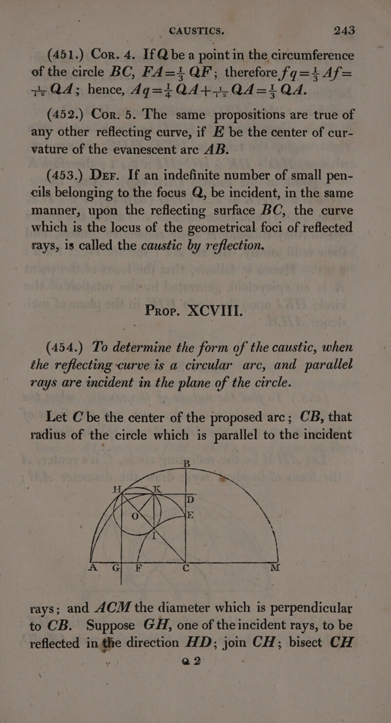 (451.) Cor. 4. IfQbea point in the circumference of the circle BC, F4=1 QF; therefore fg=1Af= zr QA; hence, dg=iQ4+4,Q4=1 QA. (452.) Cor. 5. The same propositions are true of any other reflecting curve, if EK be the center of cur- vature of the evanescent arc AB. (453.) Der. If an indefinite number of small pen- cils belonging to the focus Q, be incident, in the same manner, upon the reflecting surface BC, the curve which is the locus of the geometrical foci of reflected rays, is called the caustic by reflection. Prop. XCVIII. (454.) To determine the form of the caustic, when the reflecting curve is a circular arc, and parallel rays are incident in the plane of the circle. Let C be the Cetiter of the proposed arc ; CB, that radius of the circle which is parallel to the incident rays; and ACM the diameter which is perpendicular to CB. Suppose GH, one of the incident rays, to be reflected in the direction HD; join CH; bisect CH : Q2 \