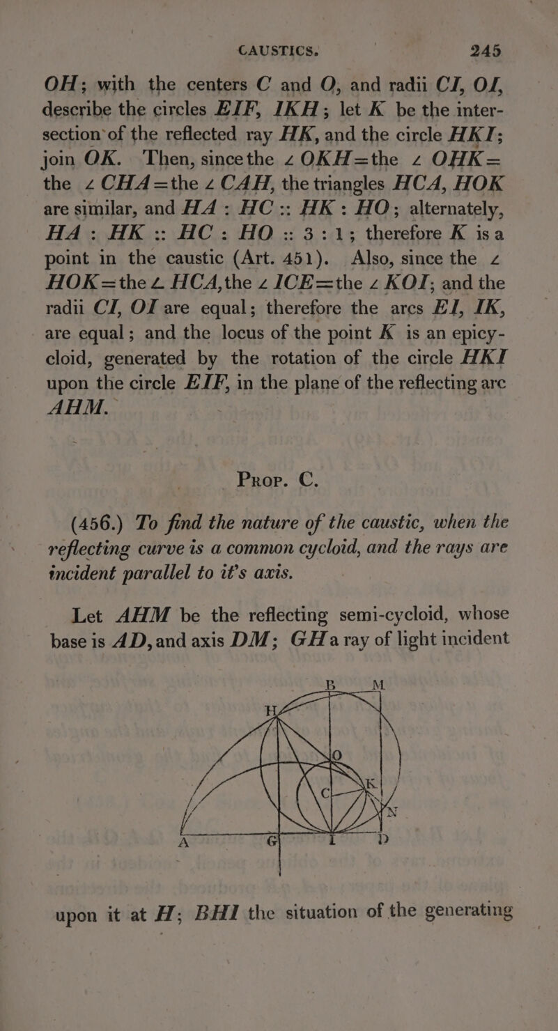 CAUSTICS. , QA5 OH; with the centers C and O, and radii Ci, OF describe the circles EJF, IKH; let K be the inter- section of the reflected ray HK, and the circle HKT; join OK. Then, sincethe zOKH=the 2 OHK= the 2 CHA=the z CAH, the triangles HCA, HOK are similar, and Hd: HC :: HK: HO; alternately, HA: HK :: HC: HO :: 3:1; therefore K isa point in the caustic (Art. 451). Also, since the z HOK =the 2 HCA,the z ICE=the z KOJ; and the radii CI, Of are equal; therefore the arcs El, IK, are equal; and the locus of the point K is an epicy- cloid, generated by the rotation of the circle HAI upon the circle ELF, in the plane of the reflecting are AHM, : Prop. C. (456.) To find the nature of the caustic, when the reflecting curve is a common cycloid, and the rays are incident parallel to it’s axis. Let AHM be the reflecting semi-cycloid, whose base is 4D, and axis DM; GHaray of light incident upon it at H; BHI the situation of the generating