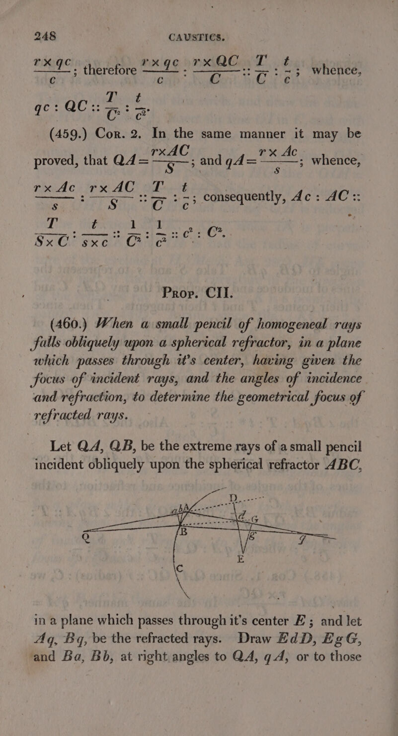 rx QC. rxqce a | cn whence, J) mnige : therefore aE ° ars C : re (459.) Cor. 2. In the same manner it may be fs 38 fod pais Ac proved, that Q4= rx.Ac rx AG ode ayer Ss oy ta3 consequently, dc: AC :: oa whence, 1 ] : SS PT ae Od Sxl ex or Crate Prop. CII. (460.) When a small pencil of homogeneal rays falls obliquely upon a spherical refractor, in a plane which passes through it’s center, having given the focus of incident rays, and the angles of incidence and refraction, to determine the geometrical focus of refracted rays. Let QA, QB, be the extreme rays of a small pencil incident obliquely upon the spherical refractor 4BC, in a plane which passes through it’s center E ; anidibee Aq, Bq, be the refracted rays. Draw EdD, EgG, and Ba, Bb, at right angles to QA, q A, or to those