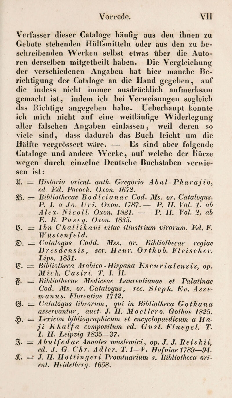 Verfasser dieser Cataloge häufig aus den ihnen zu Gebote stehenden Hülfsmitteln oder aus den zu be¬ schreibenden Werken selbst etwas über die Auto¬ ren derselben mitgetlieilt haben. Die Vergleichung der Yerschiedenen Angaben hat hier manche Be¬ richtigung der Cataloge an die Hand gegeben, auf die indess nicht immer ausdrücklich aufmerksam gemacht ist, indem ich bei Verweisungen sogleich das nichtige angegeben habe. Ueberhaupt konnte ich mich nicht auf eine weitläufige Widerlegung aller falschen Angaben einlassen, weil deren so viele sind, dass dadurch das Buch leicht um die Hälfle vergrössert wäre. — Es sind aber folgende Cataloge und andere Werke, auf welche der Kürze wegen durch einzelne Deutsche Buchstaben verwie¬ sen ist: X = Historia Orient, auih. Gregorio Abul - PharajiOy ed. Ed. Pocock. Oxon. 1672. S5. = Biblioihecae Bo dl ei an ae Cod. Ms. or. Catalogus. P. I. a Jo Uri. Oxon. 1787.— P. II. Vol. 1. ab Alex. Ni coli. Oxon. 1821. — P. II. Vol. 2. ab E. B. Pusey. Oxon. 1835. Q. = Ibn Chal likani vitae illustrium virorum. Ed. F. Wüstenfeld. 2). = Catalogus Codd. Mss. or. Biblioihecae regiae D resdensisy scr. Henr. Orthob. Fleischer. Lips. 1831. Q. — Bibliotheca Arabico -Hispana EscurialensiSy op. Mich. Casiri. T. I. II. g. = Biblioihecae Mediceae Laurentianae et Palatinae Cod. Ms. or. Catalogus, rec. Steph. Ev. Asse- manus. Florentiae 1742. (§. = Catalogus librorum, qui in Bibliotheca Gothana asservaniur, auct. J. H. Moellero. Gothae 1825. = Lexicon bibliographicum et encyclopaedicum a Ha- ji Khalfa compositum ed. Gust. Fluegel. T. 1. II. Leipzig 1835—37. 3. = Abulfedae Annales muslemici, op. J. J. Reishii, ed. J. G. Chr. Adler. T.I—F. IIafniael789—94. Ä. ==: J. H. H Otting er i Promtuarium s. Bibliotheca Ori¬ ent. Heidelberg. 1658.