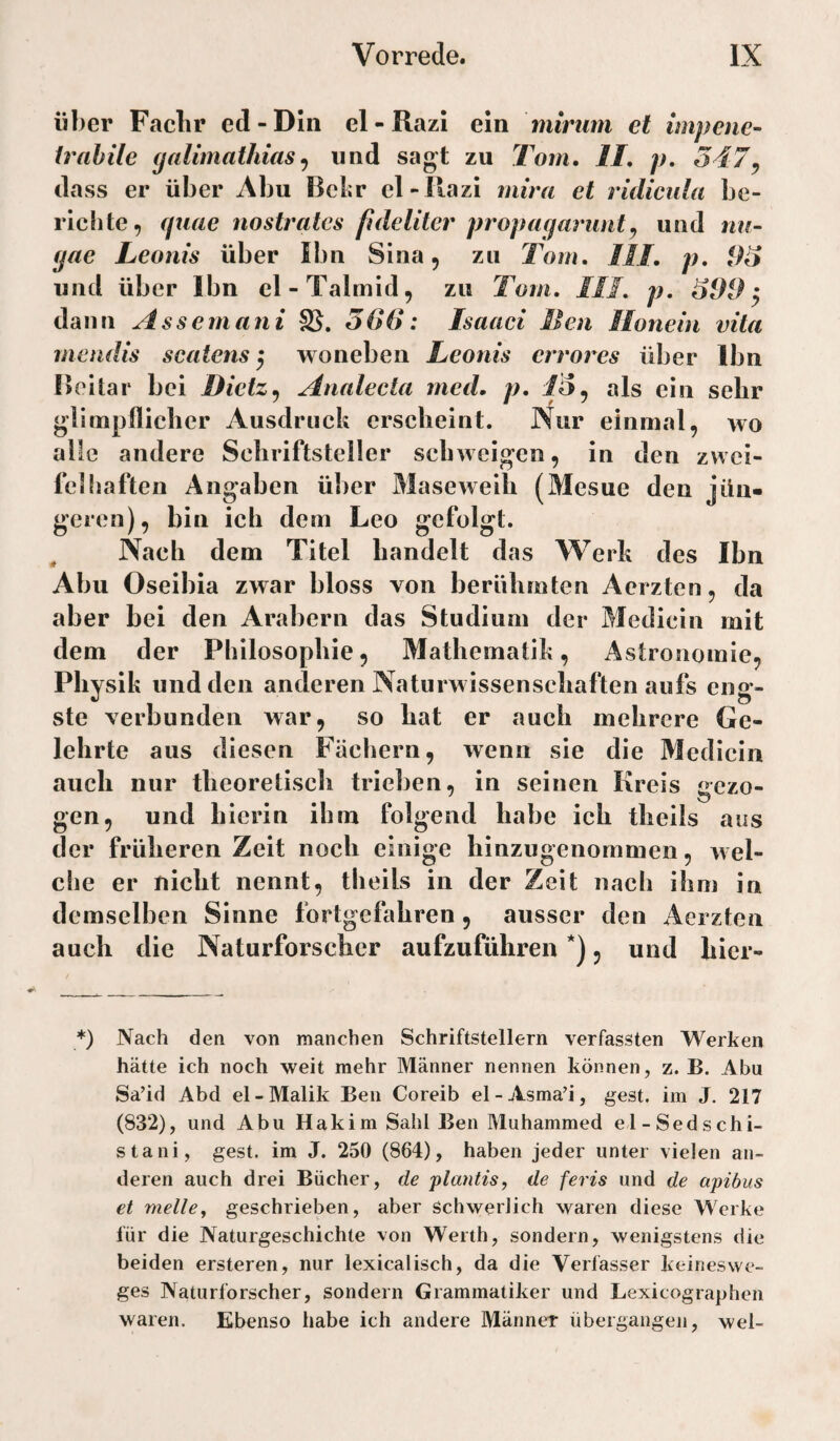 über Faclir ed-DIn el-Razi ein mirum et impenc- irahile galimathiasund sagt zu Tom, II, p, 547^ dass er über Abu Bclir el-llazi mira et ridicula be¬ richte, fjiiae nostratcs fdeliter propagarunt^ und nu- gae Leonis über Ibn Sina, zu Tom, III, p, und über Ibn el-Talmld, zu Tom, III, p, i)99 ^ dann Assernani 566: Isaaci 11 en llonein vita mendis scatens 5 woneben Leonis errores über Ibn Beltar bei Dietz^ Analecta mcd. p, als ein sehr glimpflicher Ausdruck erscheint. Nur einmal, wo alle andere Schriftsteller schweigen, in den zwei¬ felhaften Angaben über Masewelh (Mesue den jün¬ geren), bin ich dem Leo gefolgt. Nach dem Titel handelt das Werk des Ibn Abu Oseibia zwar bloss von berühmten Aerzten, da aber bei den Arabern das Studium der Medicin mit dem der Philosophie, Mathematik, Astronomie, Physik und den anderen Naturwissenschaften aufs eng¬ ste verbunden war, so hat er auch mehrere Ge¬ lehrte aus diesen Fächern, wenn sie die Medicin auch nur theoretisch trieben, in seinen Kreis gezo¬ gen, und hierin ihm folgend habe ich thells aus der früheren Zeit noch einige hinzugenommen, wel¬ che er nicht nennt, theils in der Zeit nach ihm in demselben Sinne fortgefahren, ausser den Aerzten auch die Naturforscher aufzuführen *), und hicr- *) Nach den von manchen Schriftstellern verfassten Werken hätte ich noch weit mehr Männer nennen können, z. B. Abu Sa’id Abd el-Malik Ben Coreib el-Asma’i, gest. im J. 217 (832), und Abu Hakim Sahl Ben Muhammed el-Sedschi- stani, gest. im J. 250 (864), haben jeder unter vielen an¬ deren auch drei Bücher, de ptantis, de feris und de apibus et melley geschrieben, aber Schwerlich waren diese Werke für die Naturgeschichte von Werth, sondern, wenigstens die beiden ersteren, nur lexicalisch, da die Verfasser keines We¬ ges Naturforscher, sondern Grammatiker und Lexicographen waren. Ebenso habe ich andere Männer übergangen, wel-