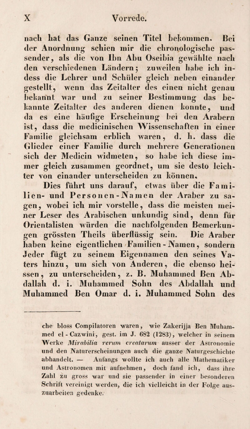 nach hat das Ganze seinen Titel hehommen. Bei der Anordnung^ schien mir die clironologische pas¬ sender, als die von Ihn Abu Oseibia gewählte nach den verschiedenen Ländern ^ zuweilen habe ich in- dess die Lehrer und Schüler gleich neben einander gestellt, wenn das Zeitalter des einen nicht genau bekannt war und zu seiner Bestimmung das be¬ kannte Zeitalter des anderen dienen konnte, und da es eine häufige Erscheinung bei den Arabern ist, dass die medicinischen Wissenschaften in einer Familie gleichsam erblich waren, d. h. dass die Glieder einer Familie durch mehrere Generationen sich der Medicin widmeten, so habe ich diese im¬ mer gleich zusammen geordnet, um sie desto leich¬ ter von einander unterscheiden zu können., Dies führt uns darauf, etwas über die Fami¬ lien- und Per so 11 en - Na men der Araber zu sa¬ gen, wobei ich mir vorstelle, dass die meisten mei¬ ner Leser des Arabischen unkundig sind, denn für Orientalisten würden die nachfolgenden Bemerkun¬ gen grössten Theils überflüssig sein. Die Araber haben keine eigentlichen Familien-Namen, sondern Jeder fügt zu seinem Eigennamen den seines Va¬ ters hinzu, um sich von Anderen, die ebenso hei¬ ssen, zu unterscheiden, z. B. Muhamined Ben Ab¬ dallah d. i. Muhammed Sohn des Abdallah und Muhammed Ben Omar d. i. Muhammed Sohn des che bloss Compilatoren waren, wie Zakerijja Ben Muham¬ med el-Cazwini, gest. im J. 682 (1283), welcher in seinem Werke Mirabilia reru7n ci'eatarum ausser der Astronomie und den Naturerscheinungen auch die ganze Naturgeschichte abhandelt. — Anfangs wollte ich auch alle Mathematiker und Astronomen mit aufnehmen, doch fand ich, dass ihre Zahl zu gross war und sie passender in einer besonderen Schrift vereinigt werden, die ich vielleicht in der Folge aus¬ zuarbeiten gedenke.