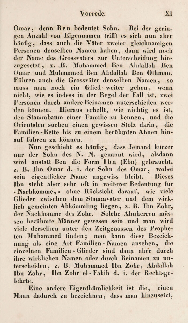 Omar, denn Ben bedeutet Sohn. Bei der gerin¬ gen Anzahl von Eigennamen trifft es sieh nun aber häufig, dass aueh die Väter zweier gleichnamigen Personen denselben Namen haben, dann wird noch der Name des Grossvaters zur ünicrsclieiduii£>’ hin- zugesetzt, z. -B. Muhammed Ben Abdallah Ben Omar und Muhammed Ben Abdallah Ben Otliman, Führen auch die Grossväter denselben Namen, so muss man noch ein Glied* weiter gehen, wenn nicht, wie es indess in der Regel der Fall ist, zwei Personen durch andere Beinamen unterschieden wer¬ den können. Hieraus erhellt, wie wichtig es ist, den Stammbaum einer Familie zu kennen, und die Orientalen suchen einen gewissen Stolz darin, die Familien - Kette bis zu einem berühmten Ahnen hin¬ auf fuhren zu können. Nun geschieht es häufig, dass Jemand kürzer nur der Sohn des N- N. genannt wird, alsdann wird anstatt Ben die Form Ibn (Ebn) gebraucht, z. B. Ibn Omar d. i. der Sohn des Omar, wobei sein eigentlicher Name ungewiss bleibt. Dieses Jbn steht aber sehr oft in weiterer Bedeutung für )) Nachkomme, « ohne Rücksicht darauf, wie viele Glieder zwischen dem Stammvater und dem wirk¬ lich gemeinten Abkömmling liegen, z. B. Ibn Zohr, der Nachkomme des Zohr. Solche Ahnherren müs¬ sen berühmte Männer gewesen sein und man wird viele derselben unter den Zeitgenossen des Prophe¬ ten Muhammed finden ^ man kann diese Bezeich¬ nung als eine Art Familien - Namen ansehen, die einzelnen Familien - Glieder sind dann aber durch ihre wirklichen Namen oder durch Beinamen zu un¬ terscheiden, z. B. Muhammed Ibn Zohr, Abdallah Ibn Zohr, Ibn Zohr el-Fakih d. i. der Rechtsge¬ lehrte. Eine andere Eigenthümlichkeit ist die, einen Mann dadurch zu bezeichnen, dass man hinzusetzt.