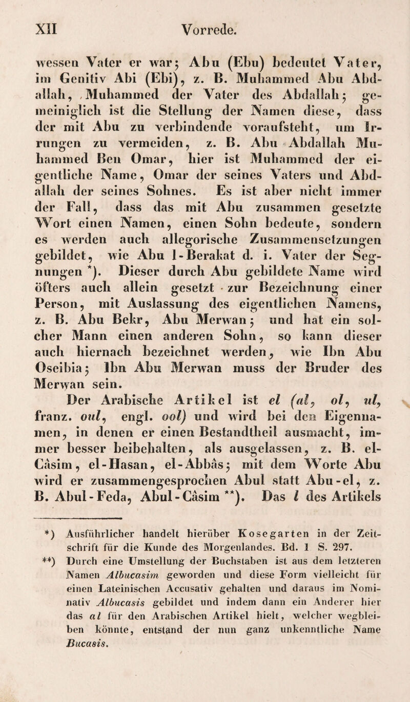 wessen Vater er war5 Abu (Ebu) bedeutet Vater, im Genitiv Abi (Ebi), z. B. Mubammed Abu Abd¬ allah, ,Muhammed der Vater des Abdallah^ ge- ineiniglicli ist die Stellung der Namen diese, dass der mit Abu zu verbindende vora 11 fsteilt, um Ir¬ rungen zu vermeiden, z. B. Abu Abdallah Mu- Lammed Beu Omar, hier ist Muhammed der ei¬ gentliche Name, Omar der seines Vaters und Abd¬ allah der seines Sohnes. Es ist aber nicht immer der Fall, dass das mit Abu zusammen gesetzte AVort einen Namen, einen Sohn bedeute, sondern es werden auch allegorische Zusammensetzungen gebildet, wie Abu l-Berahat d. i. Vater der Seg¬ nungen *). Dieser durch Abu gebildete Name wird öfters auch allein gesetzt • zur Bezeichnung einer Person, mit Auslassung des eigentlichen Namens, z. B. Abu Bekr, Abu Merwan 3 und hat ein sol¬ cher Mann einen anderen Sohn, so kann dieser auch hiernach bezeichnet werden, wie Ihn Abu Oseibia 3 Ibn Abu Merwan muss der Bruder des Merwan sein. Der Arabische Artikel ist el (alp ol^ ulp franz. oiilp engl, ool) und wird bei den Eigenna¬ men, in denen er einen Bestandtheil ausmacht, im¬ mer besser beibehalten, als ausgelassen, z. B. el- Casim , el-Hasan, el-Abbas3 mit dem Worte Abu wird er zusammengesprochen Abul statt Abu-el, z. B. Abul-Feda, Abul-CasimDas l des Artikels *) Ausführlicher handelt hierüber Kosegarten in der Zeit¬ schrift für die Kunde des Morgenlandes. Bd. 1 S. 297. +*) Durch eine Umstellung der Buchstaben ist aus dem letzteren jVamen Albucasim geworden und diese Form vielleicht für einen Lateinischen Accusativ gehalten und daraus im Nomi¬ nativ Albucasis gebildet und indem dann ein Anderer hier das al für den Arabischen Artikel hielt, welcher wegblei^ ben könnte, entstand der nun ganz unkenntliche Name Ducasis.