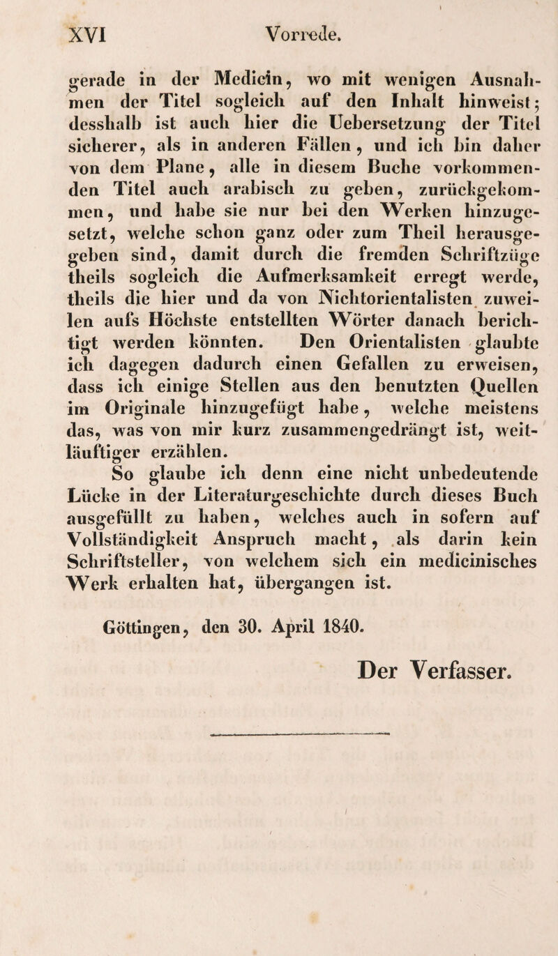 gerade in der Medicin, wo mit wenigen Ausnah¬ men der Titel sogleich auf den Inhalt hinweist; desshalb ist auch hier die Uebersetzung der Titel sicherer, als in anderen Fällen, und ich hin daher von dem Plane, alle in diesem Buche vorhommen- den Titel auch arabisch zu geben, zurüchgekom- men, und habe sie nur bei den Werken hinzuge¬ setzt, welche schon ganz oder zum Theil herausge¬ geben sind, damit durch die fremden Schriftzüge theils sogleich die Aufmerksamkeit erregt werde, theils die hier und da von Nichtorientalisten zuwei¬ len aufs Höchste entstellten Wörter danach berich¬ tigt werden könnten. Den Orientalisten glaubte ich dagegen dadurch einen Gefallen zu erweisen, dass ich einige Stellen aus den benutzten Quellen iin Originale hinzugefügt habe, welche meistens das, was von mir kurz zusammengedrängt ist, weit- läuftiger erzählen. So glaube ich denn eine nicht unbedeutende Lücke in der Literaturgeschichte durch dieses Buch ausgefüllt zu haben, welches auch in sofern auf Vollständigkeit Anspruch macht, .als darin kein Schriftsteller, von welchem sich ein medicinisches Werk erhalten hat, übergangen ist. Göttingen, den 30. April 1840. Der Verfasser.