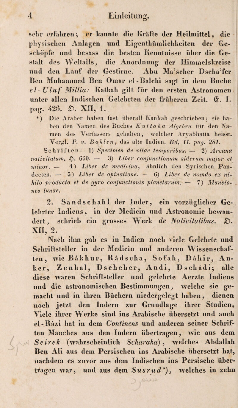 selu’ erfahren^ er kannte die Kräfte der Heilmittel, die- pluysisehcn Anlagen und Eigentliüinlickkeiten der Ge¬ schöpfe lind besass die besten Kenntnisse über die Ge¬ stalt des Weltalls, die Anordnung der Himmelskreise und den Lauf der Gestirne. Abu Ma’seber Dscba’fer Ken Mubamincd Ben Omar cl-BaicliI sagt ln dem Buche el-Uluf Millia: Katkab gilt für den ersten Astronomen, unter allen Indisclien Geiclirten der früliercii Zeit. (5. L pag. 426. XO, 1. *) Die Araber liaben fast überall Kankah geschrieben; sie Iia- ben den Namen des Buches KuttaJia Algebra für den Na¬ men des Verfassers gehalten, welcher Aryabhatta heisst. Vergl. P. V. Bohlen, das alte Indien. Bd. 11, pag. 281. Schriften: 1) Specimen de vilae temporibus. — 2) Arcana nativilatam, 660. — 3) Liber conjiinctionnm sidernm major et mitior. — 4) Liber de medicina, ähnlich den Syrischen Pan- decten. — 5) Liber de opinatione. — G) Liber de mundo ex ni- hilo produclo et de gyro conjunctionis planetarum. — 7) Mansio- nes lunae. 2. Sandscbabl der Inder, ein vorzüglicber Ge- Icbrtcr Indiens, ln der Medlcln und Astronomie bewan¬ dert, schrieb ein grosses Werk de Nativitatihus. xn, 2. Nach Ihm gab es ln Indien noch viele Gelehrte und Schriftsteller ln der Medlcin und anderen Wissenschaf¬ ten, wie Bäk hur, Rädscha, Sofah, Dähir, An¬ ker, Zenkal, Dscheher, Andi, Dschädi^ alle diese waren Schriftsteller und gelehrte Aerzte Indiens und die astronomischen Bestimmungen, welche sic ge¬ macht und in ihren Büchern niedergelegt haben, dienen noch jetzt den Indern zur Grundlage Ihrer Studien, Viele ihrer Werke sind ins Arabische übersetzt und auch el-Räzi hat ln dem Continens und anderen seiner Schrif¬ ten Manches aus den Indern übertragen, wie aus dem Seirek (wahrscheinlich Scharaka) ^ welches Abdallah Ben All aus dem Persischen ins Arabische übersetzt hat, nachdem cs zuvor aus dem Indischen ins Persische über¬ tragen war, und aus dem Susrud*)y welches in zehn