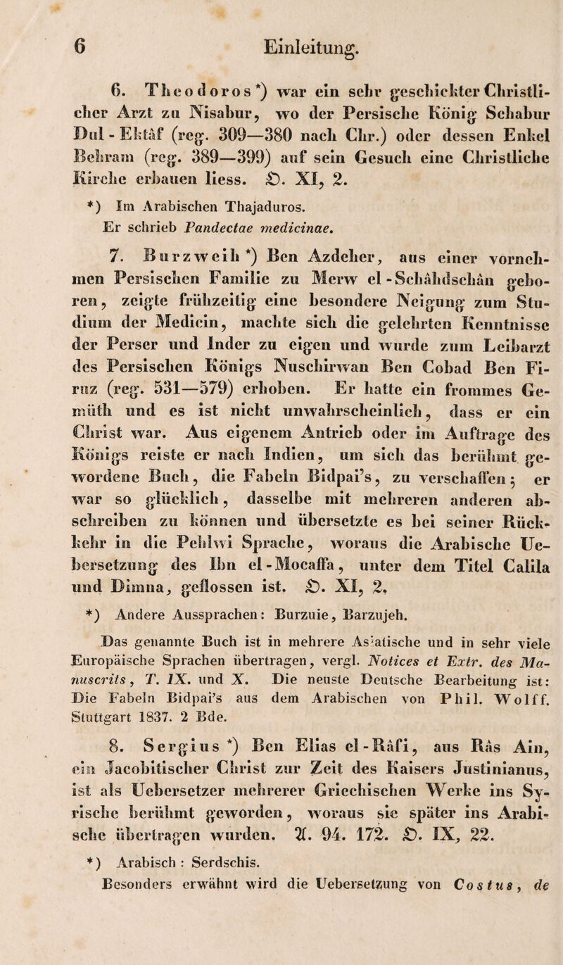 6. TheotlorosO war ein sehr g^cscLlcIitcr Clirlstll- clicr Arzt zu Nisabiir, wo der Persische König; Schabiir Diil - Ebtäf (reg:. 309—380 nach Clir.) oder dessen Enkel Bcbram (reg;. 389—399) auf sein Gesucli eine Cliristliclie Kirche erbauen liess. XI, 2. *) Im Arabischen Thajaduros. Er schrieb Pandectae medicinae, 7. Burzwcib*) Ben Azdeher, aus einer vorneh¬ men Persischen Familie zu Merw el-Schähdschän g-ebo- ren, zeigte frühzeitig eine besondere Neigung zum Stu¬ dium der Mediein, machte sich die gelehrten Kenntnisse der Perser und Inder zu eigen und wurde zum Leibarzt des Persischen Königs Nuschirwan Ben Cobad Ben Fi- riiz (reg. 531—579) erhoben. Er hatte ein frommes Ge- müth und es ist nicht unwahrscheinlich, dass er ein Christ war. Aus eigenem Antrieb oder im Aufträge des Königs reiste er nach Indien, um sich das berühmt ge¬ wordene Buch, die Fabeln Bldpai’s, zu verschatfen 5 er war so glückllcb, dasselbe mit mehreren anderen ab¬ schreiben zu können und übersetzte es bei seiner Rück¬ kehr in die Pehiwi Sprache, woraus die Arabische üe- bersetzung des Ihn el-Mocaffa, unter dem Titel Calila und Dimna_, geflossen ist. iO. XI, 2. *) Andere Aussprachen: Burzuie, Barzujeh. Das genannte Buch ist in mehrere Asiatische und in sehr viele Europäische Sprachen übertragen, vergl. Notices et Exir, des Ma¬ nu s er its, T. IX. und X. Die neuste Deutsche Bearbeitung ist: Die Fabeln Bidpafs aus dem Arabischen von Phil. Wolff. Stuttgart 1837. 2 Bde. 8. Sergius*) Ben Ellas el-Bäfi, aus Ras Aln, ein Jacobltischer Christ zur Zeit des Kaisers Justinianus, ist als Uebersetzer mehrerer Griechischen Werke ins Sy¬ rische berühmt geworden, w oraus sie später ins Arabi¬ sche übertragen wurden. 94. 172. iO. IX, 22. *) Arabisch: Serdschis. Besonders erwähnt wird die Uebersetzung von Cos tms, de