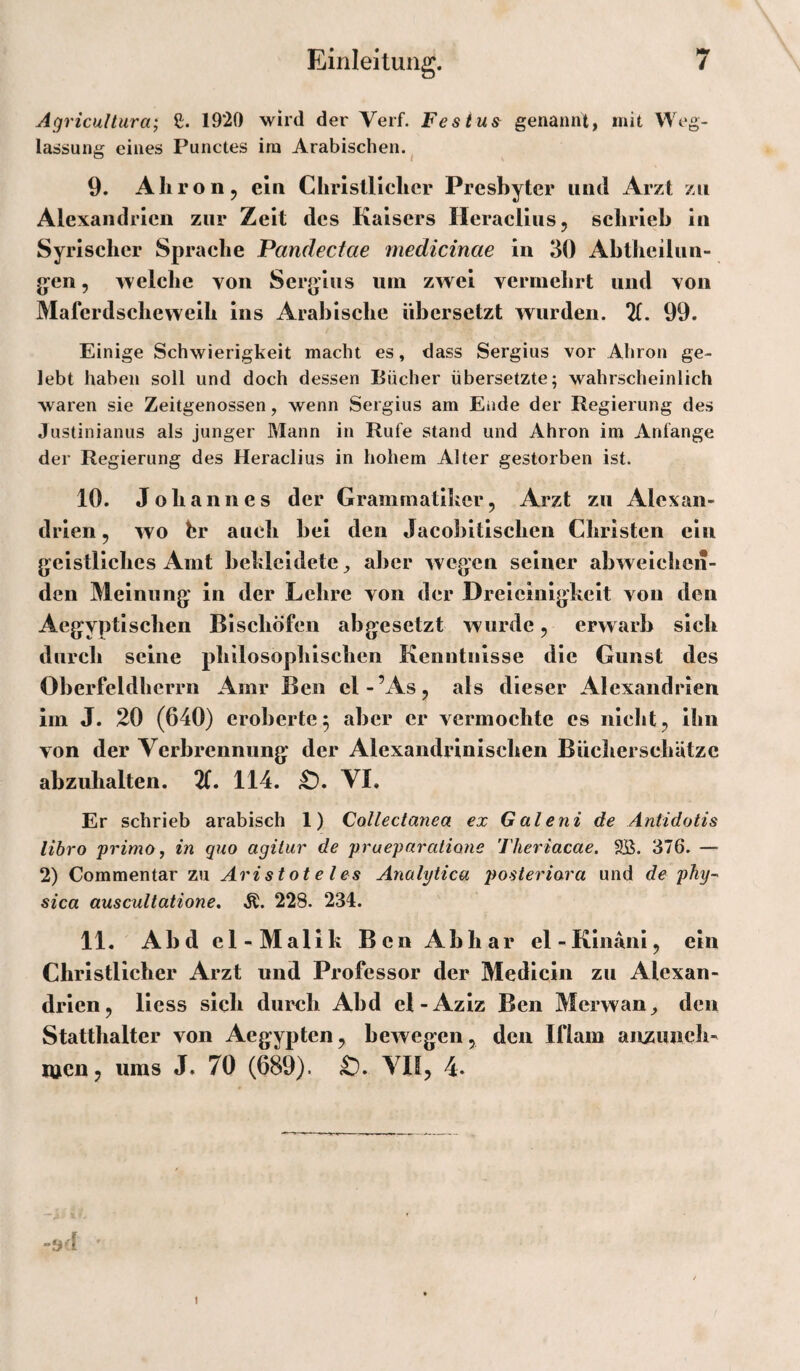 Agricultura; ß. 19*20 wird der Verf. Festu^ genannt, mit Weg¬ lassung eines Punctes ira Arabischen.^ 9. Aliroüj, ein Christlicher Presbyter und Arzt zu Alexandrien zur Zeit des Kaisers Heraclius, schrieb in Syrischer Sprache Pandeefae medicinae in 30 Abtheilun- g-en, welche von Sergius um zwei vermehrt und von Maferdscheweih ins Arabische übersetzt wurden. 21. 99. Einige Schwierigkeit macht es, dass Sergius vor Ahron ge¬ lebt haben soll und doch dessen Bücher übersetzte; wahrscheinlich waren sie Zeitgenossen, wenn Sergius am Ende der Regierung des Justinianus als junger Mann in Rufe stand und Ahron ira Anfänge der Regierung des Heraclius in hohem Alter gestorben ist. 10. Johannes der Grammatiker, Arzt zu Alexan¬ drien 5 wo br auch bei den Jacobitischen Christen ein geistliches Amt bekleidete, aber wegen seiner abweichen¬ den Meinung in der Lehre von der Dreieinigkeit von den Aegyptischen Bischöfen abgesetzt wurde ^ erwarb sich durch seine philosophischen Kenntnisse die Gunst des Oberfeldhcrrn Amr Ben cl-’As, als dieser Alexandrien im J. 20 (640) eroberte5 aber er vermochte es nichts ihn von der Verbrennung der Alexandrinischen Bücherschätze abzuhalten. 114. VI. Er schrieb arabisch 1) Collectanea ex Galeni de Antidotis libro primo, in quo agitur de praeparatione Theriacae. 9jB. 376. — 2) Commentar zu Aristoteles Analytica posteriara und de phy^ sica auscultatione. 228. 234. 11, Abd el-Malik Ben Abhar el-Kinani, ein Christlicher Arzt und Professor der Medicin zu Alexan¬ drien, liess sich durch Abd el-Aziz Ben Merwan^ den Statthalter von Aegypten, bewegen, den Iflam anzuneh- wen, ums J. 70 (689). VII, 4-