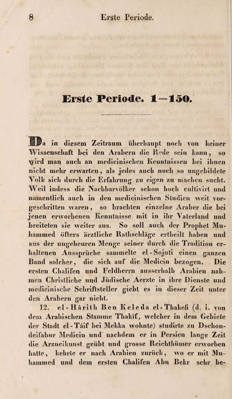 Erste Periode# t—150. MW‘d ln diesem Zeitraum übcrlBaupt noeli von keiner Wissenschaft hei den Arabern die Rede sein kann, so ^Ird man auch an medlclnischcn Kenntnissen hei Ihnen nicht mehr erwarten, als jedes auch noch so ungebildete Volk sich durch die Erfahrung zu eigen zu machen sucht. W^ell Indess die Nachbarvölker schon hoch cultlvlrt imd namentlich auch in den medlclnischcn Studien weit vor¬ geschritten w aren, so brachten einzelne Araber die bei jenen erworbenen Kenntnisse mit in ihr Vaterland und -breiteten sic weiter aus. So soll auch der Prophet Mu- hammed öfters ärztliche Rathschläge crtlicllt haben und aus der ungeheuren Menge seiner durch die Tradition er¬ haltenen Aussprüche sammelte el-Sojutl einen ganzen Band solcher, die sich auf die Medicln bezogen, Die ersten Cliallfen und Feldherrn ausserhalb Ai'abien nah¬ men Christliche und Jüdische Aerzte in ihre Dienste und mediclnlschc Schriftsteller giebt cs in dieser Zelt unter den x4rabcrn gar nicht. 12. clr Härith B en Keie da eKThakefi (d. 1. von dem xArablschen Stamme Thakif^ welcher in dem Gebiete der Stadt cl-Tälf bei Mekka wohnte) studlrte zu Dschon- delfabur Medlciu und nachdem er in Persien lange Zeit die Arznclkunst geübt und grosse Rclchthümer erworben hatte, kehrte er nach Arabien zurück, wo er mit Mu- hammed und dem ersten Challfen Abu Bekr sehr be-