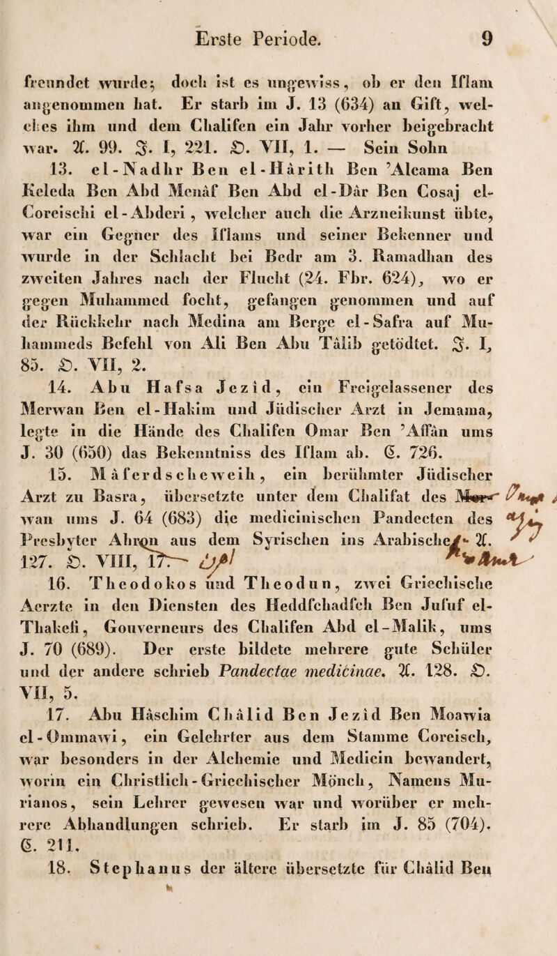 freundet wurden doch ist cs iinp^ewlss, oh er den Ifiam anj>enomnieii hat. Er starh im J. 13 (634) an Gift, wel¬ ches ihm und dem Chalifen ein Jahr vorher heigebracht war. 21. 99. S. h 221. £). VII, 1. — Sein Sohn 13. el-lNadhr Ben el-Harith Ben ’Alcama Ben Kcleda Ben Abd Meiiaf Ben Abd cl-Där Ben Cosaj cl- Coreischi el-Abderi, welcher auch die Arzneihimst übte, war ein Gegner des Iflams und seiner Bekenner und wurde in der Schlacht bei Bedr am 3. Ramadhan des zweiten Jahres nach der Flucht (24. Fbr. 624)^ wo er gegen Muhammed focht, gefangen genommen und auf der Rückkehr nach Medina am Berge el - Safra auf Mii- liammeds Befehl von All Ben Abu Talib getödtet. S* E 85. £). VII, 2. 14. Abu Hafsa Jezid, ein Freigelassener des Merwan Ben el-Hakim und Jüdischer x4rzl in Jemama, legte ln die Hände des Chalifen Omar Ben ’Airän ums J. 30 (650) das Bekenntnlss des Ifiam ab. ß. 726. 15. M äferdschewelh, ein berühmter Jüdlseher Arzt zu Basra, übersetzte unter dem Cliallfat des ^^ wan ums J. 64 (683) die medicinischeii Pandecten des ^*^4! Presbyter Ahr^ aus dem Syrischen ins Arabische^** 21. ^ ^ 127. b. Vni, 16. Theodokos und Theodun, zwei Gricelilsche Aerzte ln den Diensten des Heddfchadfch Ben Jufuf el- Tliakell, Gouverneurs des Chalifen Abd el-Malik, ums J. 70 (689). Der erste bildete mehrere gute Schüler und der andere schrieb Pandectae medicime, 21. 128. YII, 5. 17. Abu Haschlm Chalid Ben Jezid Ben Moawla el - Ommawi, ein Gelehrter aus dem Stamme Coreisch, war besonders in der Alchemie und Medicln bewandert, worin ein Christlich - Griechischer Mönch, Namens Mu- rianos, sein Lehrer gewesen war und worüber er meh¬ rere Abhandlungen schrieb. Er starb im J. 85 (704). e. 211. 18. Stephanus der ältere übersetzte für Cliälid Ben