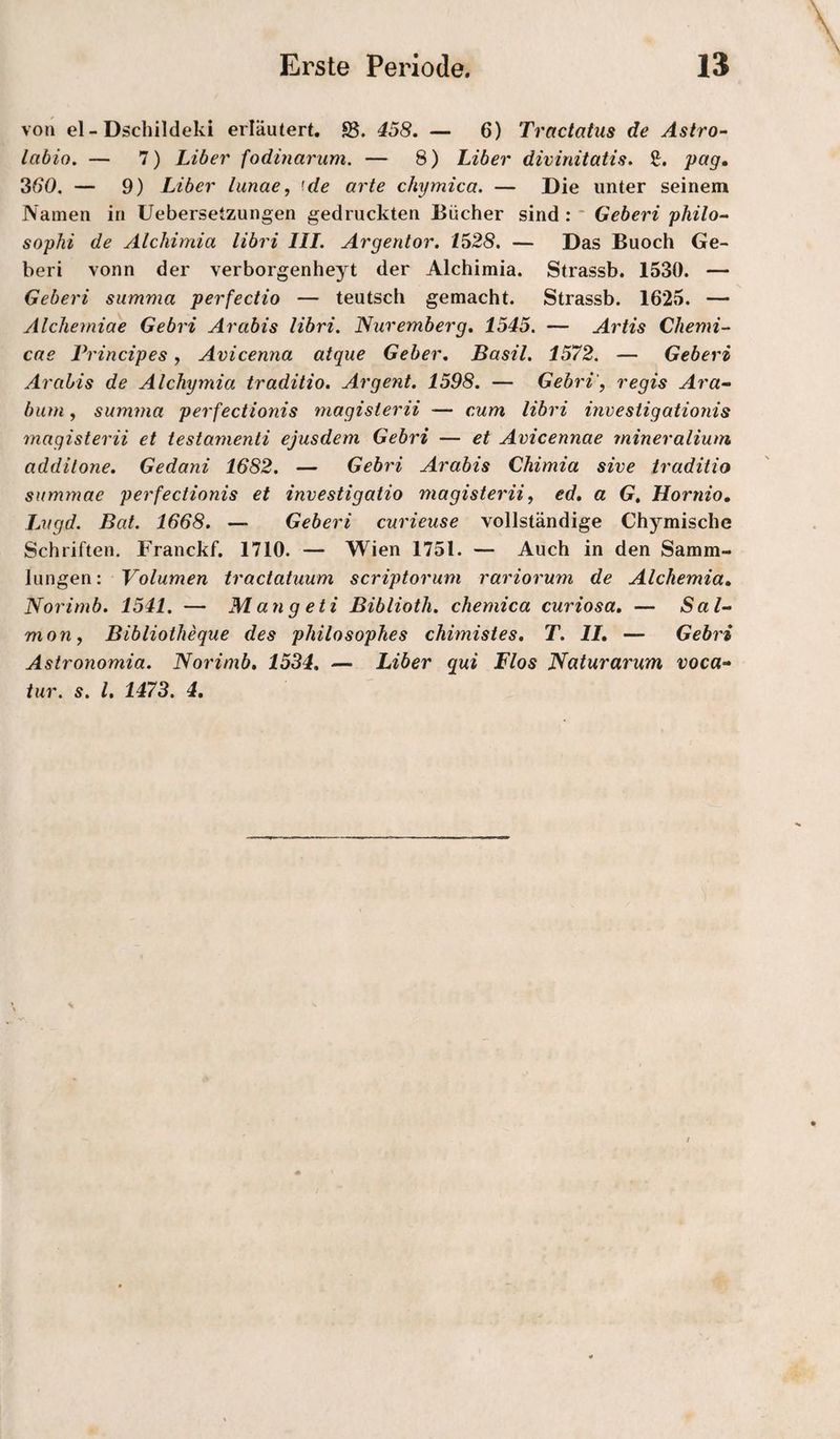 von el-Dschildeki erläutert. SS. 458. — 6) Tractatus de Astro- labio. — 7) Liber fodmarum. — 8) Liber divinitatis. £. pag» 360. — 9) Liber lunae, '.de arte chymica. — Die unter seinem Namen in Uebersetzungen gedruckten Bücher sind : ' Geberi philo- sophi de Alchimia libri III. Argentor. 1528. — Das Buoch Ge¬ beri vonn der verborgenheyt der Alchimia. Strassb. 1530. — Geberi summa perfeciio — teutsch gemacht. Strassb. 1625. — Alcherniae Gebri Arabis libri. Nuremberg, 1545. — Artis Chemi- cae Principes, Avicenna aique Geber. Basil. 1572. — Geberi Arabis de Alchymia traditio. Argent. 1598. — Gebri', regis Ara- bum, summa perfectionis magisterii — cum libri investigationis magisterii et testamenti ejusdem Gebri — et Avicennae mineralium additone. Gedani 1682. — Gebri Arabis Chimia sive traditio summae perfectionis et investigatio magisterii, ed, a G. Hornio, Lvgd. Bat. 1668. — Geberi curieuse vollständige Chymische Schriften. Franckf. 1710. — Wien 1751. — Auch in den Samm¬ lungen ; Volumen tractatuum scriptorum rariorum de Alchemia. Norimb. 1541. — Mangeti Biblioth. chemica curiosa, — Sal- mon, Bibliotheque des philosophes chimistes. T. IL — Gebri Astronomia. Norimb, 1534, — Liber qui Flos Naturarum voca- iur. s. l, 1473. 4,