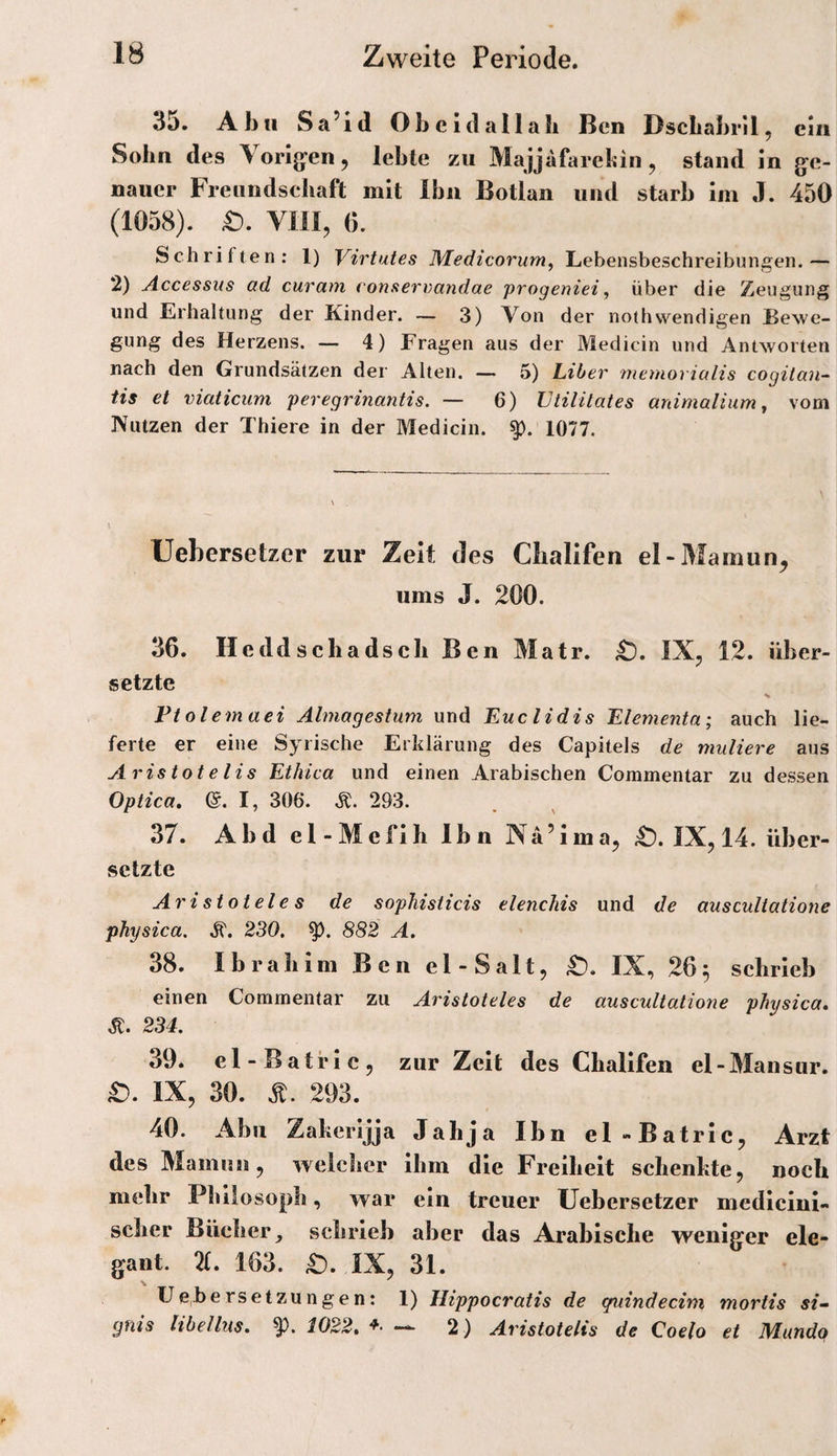 35. Abu Sa^id Obcldallali Ben BscLabrll, ein Sohn des Vorig’en ^ lebte zu Majjafarebin ^ stand m g’e- nauer Freundsebaft mit Ihn Botlan und starb im J. 450 (1058). VIII, 6. Schriften; 1) Virtutes Medicorum, Lebensbeschreibungen.— 2) Accessus ad curam conftervandae progeniei ^ über die Zeugung und Erhaltung der Kinder. — 3) Von der nothwendigen Bewe¬ gung des Herzens. — 4) Fragen aus der Medicin und Antworten nach den Grundsätzen der Alten. — 5) Liber rnemorialis cogitan-' tis et viaticum peregrinantis. — 6) JJtiiitates animalium^ vom Nutzen der Thiere in der Medicin. 1077. Uebersetzer zur Zeit des Cbalifen el-Mamun^ ums J. 200. 36. Heddschadscb Ben Matr. ;t). IX, 12. über¬ setzte Ftolemaei Almagestum und Euclidis Elementa; auch lie¬ ferte er eine Syrische Erklärung des Capitels de muliere aus Aristotelis Ethica und einen Arabischen Commentar zu dessen Optica, @. I, 306. Ä. 293. 37. Abd el-Mcflh Ibn Nä’Jma, Ä. IX, 14. über- setzte Aristoteles de sopJiisticis elenchis und de auscultatione physica. .S'. 230. 882 A. 38. Ibrabim Ben el-Salt, IX, 26^ schrieb einen Commentar zu Aristoteles de auscultatione physica, 234. 39. el-Batric, zur Zeit des Cbalifen el-Mansur. £). IX, 30. 293. 40. Abu Zaberijja Jahja Ibn el-Batric, Arzt des Mamun, weicher ihm die Freiheit schenkte, noch mehr Philosoph, war ein treuer Uebersetzer medicini- scher Bücher^ schrieb aber das Arabische weniger ele¬ gant. 71, 163. IX, 31. U e^be rs etzu n ge n: 1) Hippocratis de giiindecini mortis si“ gnis Hbellus, 1022, — 2) Aristotelis de Coelo et Mundo