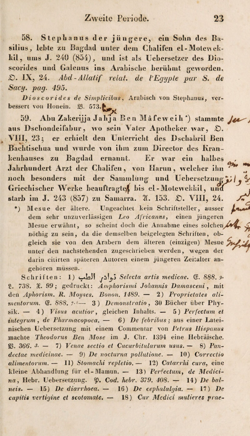 58. Stephanus de r jüiig’cre, elu Sohn des Ba- sil ius^ lebte zu ßaj^dad unter dem Chalifen el-Molc^^ eh- hll 5 ums J. 240 (854) und ist als Uehersetzer des Dio- seorides und Galenus ins Arabische berühmt aevyorden. kJ IX, 24. Abd-Allaiif relat. de l’Egypte pur S. de Sacy. pag. 495. Dioscorides de Simplicibus, Arabisch von Stephanus, ver¬ bessert von Honein. 23. 59. Abu Zakerijja Ja hj a Ben M a f e w e i h *) stammte J4A^^ aus Dschondelfabur, wo sein Vater Apotheker war, £). Vlll, 23 5 er erhielt den ünierricht des Dsehabril Ben Baehtischua und wurde von ihm zum Director des Kran¬ kenhauses zu Bagdad ernannt. Er war ein halbes Jahrhundert Arzt der Chalifen, von Harun, welcher ihn noch besonders mit der Samniliiiig und ücbersetzuijpA^^ Griechischer Werke beauftragte^ bis el-Motewekkil, und starb im J. 243 (857j zu Samarra. 2(. 153. YIII, 24. *) Mesue der ältere. Ungeachtet kein Schriftsteller, ausser dem sehr unzuverlässigen Leo AfricannSy einen jüngeren Mesue erwähnt, so scheint doch die Annahme eines solcheny^4^ ^ nöthig zu sein, da die demselben beigelegten Schriften, ob- ^ gleich sie von den Arabern dem älteren (einzigen) Mesue vinZ unter den nachstehenden zugeschrieben werden, wegen der ' / darin ciiirten späteren Autoren einem jüngeren Zeitalter an¬ gehören müssen. Schriften: 1) Selecta artis medicae. 888. 9- 2. 738. 9£. 99; gedruckt: Amphorismi Johannis Damasceni, mit den Aphorism. R. Mopses. Bonon. 1489. — 2) Proprietates ali- mentorum. (5. 888. 7-*—• 3) Demonstratio, 30 Bücher über Phy¬ sik. — 4) Visus acutior, gleichen Inhalts. — 5) Perfectum et integrum , de Pharmacopoea. — 6) De febribus; aus einer Latei¬ nischen Uebersetzung mit einem Commentar von Petrus Hispanus machte Theodoriis Ben Mose im J. Chr. 1394 eine Hebräische. 23. 366. — 7) Venae sectio et Cucurbitularum usus. — 8) Pan- dectae jnedicinae. — 9) De nocturna pollutione. — 10) Correctio alimentorum. — 11) Stomachi repletio. — 12) Catarrhi cura, eine kleine Abhandlung für el-Mamun. — 13) Perfectum^ de Medici- na, Hebr. Uebersetzung. Cod. hebr. 379. 408. — 14) De bal- neis. — 15) De diarrhoea. — 16) De cephalalgia. — 17) capitis veriigine et scotoinale. — 18) Cur Medici midieres prae-