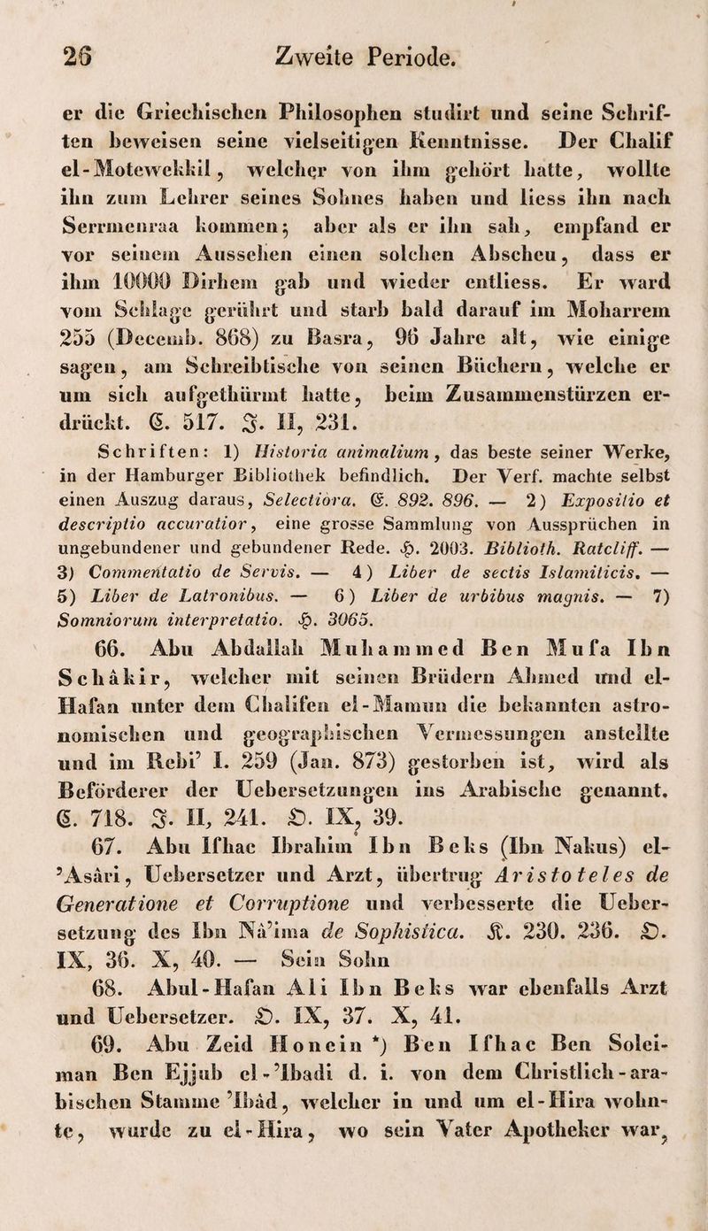 er die Griechischen Philosophen stiulirt und seine Schrif¬ ten beweisen seine vielseitigen Kenntnisse. Der Chalif el-Motewckhil 5 wclcliQr von ihm gehört hatte, wollte ihn zum Lehrer seines Sohnes haben und Hess ihn nach Serrmciiraa kommen5 aber als er ihn sah, empfand er vor seinem Aussehen einen solchen Abscheu 5 dass er ihm 10000 Dirhem gab und wieder cntliess. Er ward vom SeSiiage gerührt und starb bald darauf im Moharrem 255 (Decemb. 868) zu Basra, 96 Jahre alt, wie einige sagen, am Schreibtische von seinen Büchern, welche er um sich aufgethürmt hatte, beim Zusammenstürzen er¬ drückt. (5. 517. 3. II5 231. Schriften: 1) Historia anirnalium, das beste seiner Werke, in der Hamburger Bibliothek befindlich. Der Verf. machte selbst einen Auszug daraus, Selectidra. 892. 896. — 2) Exposilio et descriptio accuratior, eine grosse Sammlung von Aussprüchen in ungebundener und gebundener Rede. 2003. Biblioth. Ratcliff. — 3) Commeritatio de Servis. — 4) Liber de sectis Islamiticis, — 5) Liber de Latronibus. — 6) Liber de urbibus magnis. — 7) Somniorum interpretatio. 3065. 66. Abu Abdallah M uh a m m e d Ben M u fa Ihn Schakir, welcher mit seiucn Brüdern Ahmed und el- Hafan unter dem Chalifcii el-Mainiin die bekannten astro¬ nomischen und geographischen A ermessungen anstellte und im Rebl’ I. 259 (Jan. 873) gestorben ist, wird als Beförderer der Uebersetzungen ins Arabische genannt. 6. 718. S. n, 241. £). IX, 39. 67. Abu Ifhac Ibrahim Ihn B e k s (Ihn Nakus) eL ’Asärl, Uebersetzer und Arzt, übertrug Aristoteles de Generatione et Corruptiotie und verbesserte die üeber- setzung des Ihn Na’ima de Sopkistica. 230. 236. £). IX, 36. X, 40. — Sein Sohn 68. Abul-Hafan Ali Ihn Beks war ebenfalls Arzt und Uebersetzer. £). IX, 37. X, 41. 69. Abu Zeld Honcln*) Ben Ifhac Ben Solci- inan Ben Ejjub cl-’Ibadi d. i. von dem Christlich - ara¬ bischen Stamme’lbad, welcher in und um el-Hira wohn¬ te j wurde zu el-Hira, wo sein A^atcr Apotheker war^